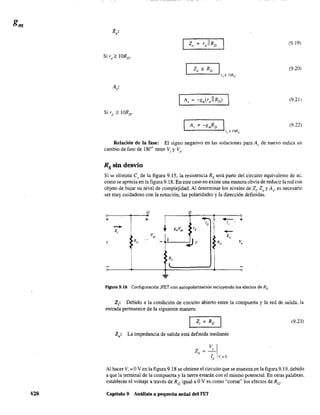 428
z·o'
(9.19)
Zo =RD I
rd
?10RD
(9.20)
A'
"
(9.21)
A, = -gmRD Ird ? lORD
(9.22)
Relación de la fase: El signo negativo en las soluciones para A)' de nuevo indica un
cambio de fase de 18('" ,ntre V. y V. ., o
Rs sin desvío
Si se elimina es de la figura 9.15, la resistencia Rs será parte del circuito equivalente de ac,
como se aprecia en la figura 9.18. En este caso.no existe una manera obvia de reducir lared con
objeto de bajar su nivel de complejidad. Al determinar los niveles de Z" Zo y A" es necesario
.ser muy cuidadoso con la notación, las polaridades y la dirección definidas.
+
v,
-+
z,
G
+
RG
l gmVg3
V"
s
R,
l
D
-,¡ -ID ' 1"
+
~
'd
-Z"
~r RD v"
F'"!gura 9.18 Configuración JFET con autopolarización incluyendo los efectos de Rs'
Z,: Debido a la condición de circuito abierto entre la compuerta y la red de salida, la
entrada permanece de la siguiente manera:
(9.23)
Zo: La impedancia de salida está definida mediante
Z =_0
v I
o lo vJ=o
Al hacer Vi = OV en la figura 9.18 se obtiene el circuito que se muestra en la figura 9.19, debido
a que la terminal de la compuerta y la tierra estarán con el mismo potencial. En otras palabras,
establecer el voltaje a través de Re igual a OV es como "cortar" los efectos de Re'
Capítulo 9 Análisis a pequeña señal del FET
 