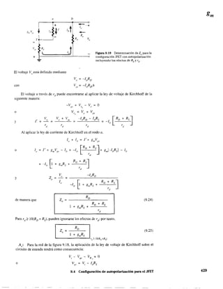 a
S~_ _-1
Vgs
+
-'-...
R,
l
+
D
IDt
RD
J
-le
-Z,
-+
V,
figura 9.19 Determinación de Zo para la
configuración JFET con autopolarización
incluyendo los efectos de Rs y rd ,
El voltaje Vo
está definido mediante
con
Vo = -IDRD
~:;s:;;; -IDR[/~
El voltaje a través de rd
puede encontrarse al aplicar la ley de voltaje de Kirchhoff de la
siguiente manera:
-v + V - V = Ogs rd
()
o
y
V
l' = ---.!:l... =
_V"-u_+_"-,,~~,-, =
rd
Al aplicar la ley de corriente de Kirchhoff en el nodo a.
o
V -lnRO
Z "= =
" lo
~ +
Ro + RsJ-ID gmRs +
rd
y
de manera que Z =
RD (9.24)a
Ro + Rs
1 + gmRs +
rd
Para rd
~ IO(Ro + Rs)' pueden ignorarse los efectos de rd
; por tanto,
(9.25)
A,: Para la red de la figura 9.18, la aplicación de la ley de voltaje de Kirchhoff sobre el
circuito de entrada tendrá como consecuencia:
V-V-VR=O1 gs 5
o Vp
. ;::: Vi - IDRs
9.4 Configuración de aulopolarización para el JFET 429
 