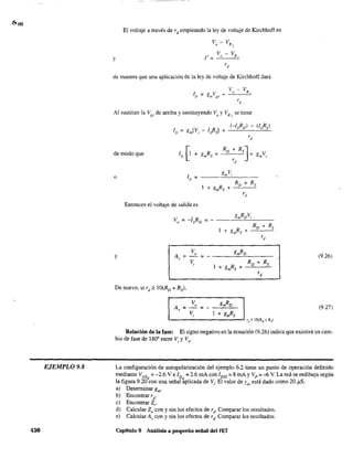 EJEMPLO 9.8
430
El voltaje a través de r d empleando la ley de voltaje de Kirchhoff es
v - Vo R,
y
de manera que una aplicación de la ley de voltaje de Kirchhoff dará
v - V
g V + () Rs
m gs
rd
Al sustituir la V "de arriba y sustituyendo V y VR se tienego o s
de modo que
o ID
gmV¡
=
I 8mRs +
RD
+ Rs
+
rd
Entonces el voltaje de salida es
y A,
Vo gmRo
(9.26)=- =-
V;
I + gmRs +
Ro + Rs
rd
De nuevo, si rd " O(Ro + Rs)'
(9.27)
Relación de la fase: El signo negativo en la ecuación (9.26) indica que existirá un cam-
bio de fase de 180' entre V; y V"
La configuración de autopolarización del ejemplo 6.2 tiene un punto de operación definido
mediante V GS = -2.6 V e ID = 2.6 mAcon IDSS = 8 mA y V p =-6 V. La red se redibuja según
la figura 9.20
Q
con una señal ~plicada de V;. El valor de Yo, está dado como 20 ¡J.S.
al Determinar gm.
b) Encontrar r d.
e) Encontrar 2;-
d) Calcular 20 con y sin los efectos de rd
. Comparar los resultados.
e) Calcular A, con y sin los efectos de rd
. Comparar los resultados.
Capítulo 9 Análisis a pequeña señal del FET
 