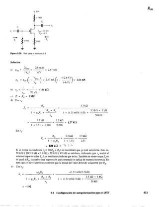 c.
V. o------}1-----.----+1
---+-
z, 1M"
20V
3.3 kil
c,
----If-----o 'é.
I DSS
= lOmA
Vp ==-6V
1k!l
--Z"
Figura 9.20 Red para el ejemplo 9.8.
Solución
2Joss
a) gmO = ¡;';;:-I =
2(8 mAl
6V
= 2.67 mS
= 2.67 mS (1 - = 1.51 mS
(-2.6 V))
b) rd
=-=--=50kQ
Ym 20l1S
e) Z¡ = Re = 1 MQ
d) Con ri
Z -o
Ro
(-6 V)
3.3kQ
=
1 + gmRs +
Ro + Rs
+ (1.51 mS)(l kQ) +
rd
3.3 kQ
= - - - - - - =
3.3 kQ
2.596
= 1.27kQ
1 + 1.51 + 0.086
=
1 + gmRs 1 + 1.51
=1la1 kQ -:: . '2, -;:"'--
3.3kQ
2.51
3.3 kQ + 1 kQ
50kQ
Si se revisa la condición rd
;;' IO(RD + Rs) se encontrará que ya está satisfecha. Esto es,
50 kQ ;;, 10(3.3 kQ + 1 kQ) Y 50 kQ ;;, 43 kQ se satisface, indicando que rd
tendrá el
mínimo impacto sobreZo . Los resultados indican que así es. También se observa que Zo no
es igual a RD • la cual es una suposición que a menudo se aplica de manera incorrecta. En
este caso, el nivel correcto es menor que la mitad del valor definido solamente por RD
.
= -1.92
-(1.51 mS)(3.3 kQ)
=----~-~~~---
3.3 kQ + 1 kQ
1 + (1.51 mS)(1 kQ) +
50kQ
9.4 Configuración de autopolarización para el JFET 431
 