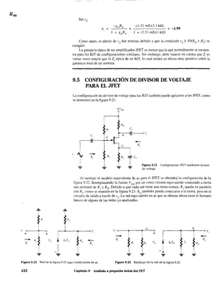 T
I
~ R,
V e I o
.;-
~
+
- V
Z R, f ~,'
,
.L...
t
fR"
=
-(1.51 mS)(3.3 kQ)
1 + (1.51 mS)O kQ)
;:;;: -1.98
Como antes, el efecto de rd
fue mínimo debido a que la condición rd ;:' lÜ(RD + Rs) se
cumplió.
La ganancia típica de un amplificador JFET es menor que la que normalmente se encuen-
tra para los BJT de configuraciones similares. Sin embargo. debe tenerse en cuenta que Z¡ es
varias veces mayor que la Z¡ típica de un BJT. lo cual tendrá un efecto muy positivo sobre la
ganancIa total de un sistema.
9.5 CONF1GURACIÓN DE DIVISOR DE VOLTAJE
PARA EL JFET
La configuración de divisor de voltaje para los BJT también puede aplicarse a los lFET, como
se demostró en la figura 9.21.

e,
r', -+
z
I
,
...
RD
/1,
D
G
C,
--z"
0.;,
figura 9.21 Configuración JFET mediante divisor
de voltaje.
Al susütuir el modele equivalente de ac ?aIa ellFET se ebtendrá la configuración de la
figura 9.22. Reemplazando la fuente VDu por UD corto circuito equivalente conectado a tierra
una terminal de R1 YRD" Debido a que cada red tiene una tierra común. RI queda en paralelo
con R],. como se muestra en la figura 9.23. RD
también puede conectarse a la tierra. pero en el
circuito de salida a través de rd
. La red equivalente en ac que se obtiene ahora tiene el formato
básico de alguna de las redes ya analizadas.
¡~1 I z"
V,
G
-z,
R, R,
+
tVgJ g",Vft" "
D
-Z,
- ..L
-=- -=- - ~ -l- ...
Figura 9.22 Red de la figura 9.21 bajo condiciones de ac. Figura 9.23 Redibujo de la red de la figura 9.22.
432 Capítulo 9 Análisis a pequeña señal del FET
 