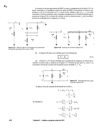 v
"
1
Al sustituir el circuito equivalente del JFET se tiene la configuración de la figura 9.25. La
fuente controlada y la impedancia interna de salida del JFET se encuentran en tierra en una
terminal y a Rs en la otra junto con Vo a través de Rs' Debido a que gmVgs' Td y Rs están
conectados a la misma terminal y tierra, se pueden reemplazar por el circuito en paralelo que se
muestra en la figura 9.26. La fuente de corriente invirtió su dirección, pero Vg.l a.ún está defini-
da entre las terminales de la compuerta y la fuente.
--Zo
D
S
-4:-
rd
...
I
--Zo
Rs
+
Vo
Figura 9.25 Red de la figura 9.24 después de la sustitución
del modelo equivalente de ac para el JFET.
Figura 9.26 Redibujo de la red de la fígura 9.25.
434
Zi: La figura 9.26 indica con claridad que Zi está definida por
(9.33)
Zo: Al hacer Vi ~ OV da por resultado que la terminal de la compuerta se conecte direc-
tamente a la tierra como se muestra en la figura 9.27. El hecho de que tanto V como V se..., g.1 ()
encuentren a través de la misma red en paralelo da por resultado Vo ;;: -Vgj
.
s 1"
---1 -- +
t
> ~
V¡.'r 8mVx_ ~ rJ Rs v"
+ IL----+----'-----o Figura 9.27 Determinadón de Zo para
la red de la figura 9.24.
Al aplicar la ley de corriente de Kirchhoff en el nodo a,
El resultado es Io~V [_I_+_I_J_gVo R m g'
rd S
Capítulo 9 Análisis a pequeña señal del FET
 