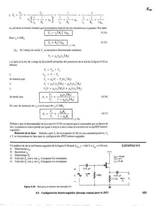 v,=-------''------- =-----=------
1
- + - + - -
rd Rs 11gm
la cual tiene el mismo fonnato que la resistencia total de las tres resistencias en paralelo. Por tanto.
(9.34)
(9.35)
Av: El voltaje de salida Vose encuentra determinado mediante
y al aplicar la ley de voltaje de Kirchhoff alrededor del perímetro de la red de la figura 9.26 se
obtiene
v, ~ Vgs + Vo
y Vgs
~ v-v, o
de manera que Vo ~ gm(V; - Val(r)1 Rs)
o Vo
~
gmv;Cr)1 Rs) - gmVo(r)1 Rs)
y Voll + gm(r)1 Rs)] = gmVir) 1Rs)
V gm(rd 11 Rs)
de modo que A = _o = (9.36)
, V 1 + gm(rd 11 Rs),
En caso de ausencia de rd o en el caso de rd ;;::: lORs'
(9.37)
'-_ _ _ _ _ _ _ _ _ _..J rJ"2
lORs
Debido a que el denominador de la ecuación (9.36) es mayor que el numerador por un factor de
uno, la ganancia nunca puede ser igualo mayor a uno (como se encontró en la red BJT emisor-
seguidor). '
Relación de la fase: Debido a que A, de la ecuación (9.36) es una cantidad positiva, V,
y Vj
se encuentran en fase para la configuración JFET emisor-seguidor.
Un análisis de de la red fuente-seguidor de la figura 9.28 dará VGS =-2.86 V e ID =4.56 mA.
) D
. Q Q
a etermmar gm'
EJEMPLO 9,9
b) Encontrar rd' +9 V
c) Determinar Z;-
d) Calcular Z, con y sin rd' Comparar los resultados.
e) Calcular A, con y sin rd
. Comparar los resultados.
Figura 9.28 Red para el análisis del ejemplo 9.9.
+
V; ', --z; ¡Mil
Ivss = 16mA
vp=~v
Yos = 25 ¡.tS
--11-(--~
0.05 ~F
L-___~-----+.-----~o
9,6 Configuración fuente-seguidor (drenaje común) para el JFET 435
 