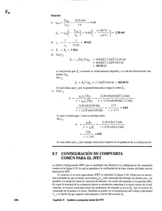 436
Solución
2(16 mAl
4V
= 8mS
8 mS l - -
~
(-2.86 V) ) ~
(-4 V)
= 40kQ
25 f.1S
2.28mS
e) Z¡ = Re = 1 MQ
d) Con rd
:
= 40 kQ 112.2 kQ 11112.28 mS
= 40 kQ 112.2 kQ 11438.6 Q
= 362.52 Q
lo cual revela que Zo a menudo es relativamente pequeña y se calcula básicamente me-
diante IIgm
.
Sin rd
:
Z" = Rs IllIgm
= 2.2 kQ 11438.6 Q = 365.69 Q
lo cual indica que rd por lo general tiene poco impacto sobre Zo·
e) Con r d
:
g,/rd
11 Rs) (2.28 mS)(40 kQ 112.2 kQ)
4.77(2.28 mS)(2.09 kQ)
-------- =--- =0.83
+ (2.28 mS)(2.09 kQ) + 4.77
lo cual es menor que 1 como se predijo antes.
Sin ri
gmRs (2.28 mS)(2.2 kQ)
+ gmRs 1+ (2.28 mS)(2.2 kQ)
5.02
= =0.83
+ 5.02
lo cual indica que rd casi siempre tiene poco impacto en la ganancia de la configuración.
9.7 CONFlGURACIÓN DE COMPUERTA
COMÚN PARA EL JFET
La última configuración JFET que se analizará con detalle es la configuración de compuerta
común de la figura 9.29, la cual es paralela a la configuración de base común utilizada con los
transistores BJT.
Al sustituir el circuito equivalente JFET se obtendrá la figura 9.30. Obsérvese la necesi-
dad constante de que la fuente controlada gmVgs esté conectada del drenaje a la fuente con rden
paralelo. La aislacíón entre los circuitos de entrada y de salida obviamente se ha perdído debi-
do a que la terminal de la compuerta ahora se encuentra conectada a la tierra común de la red.
Además, el resistor conectado entre las tenninales de entrada ya no es Re sino el resistor Rs
conectado de la fuente a la tierra. También se puede ver la localización del voltaje controlador
~"', y el hecho de que aparece directamente a través del resistor Rs'
Capítulo 9 Análisis a pequeña señal del FET
 