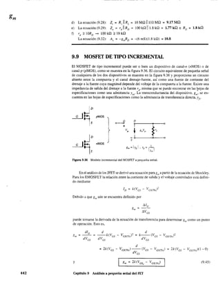 442
d) La ecuación (9.28): Z; = R1 11 R, = 10 MQ 11110 MQ = 9.17 MQ
e) La ecuación (9.29): Z, = r)1 RD
= 100 kQ 111.8 kQ = 1.77 kQ ;o RD
= 1.8 kQ
f) rd
~ lORD ~ lOO kQ ~ 18 kQ
La ecuación (9.32): A" = -grnRD = -(6 mS)(1.8 kQ) = 10.8
9.9 MOSFET DE TIPO INCREMENTAL
El MOSFET de tipo incremental puede ser o bien un dispositivo de canal-n (nMOS) o de
canal-p (PMOS), como se muestra en la figura 9.36. El circuito equivalente de pequeña señal
de cualquiera de los dos dispositivos se muestra en la figura 9.36 y proporciona un circuito
abierto entre la compuerta y el canal drenaje·fuente, así como una fuente de corriente del
drenaje a la fuente cuya magnitud depende del voltaje de la compuerta a la fuente. Existe una
impedancia de salida del drenaje a la fuente rd
, misma que se puede encontrar en las ~ojas de
especificaciones como una admitanda Yos' La transconductancia del dispositivo, gm' se en-
cuentra en las hojas de especificaciones como la admitancia de transferencia directa, Yfs'
G D
0---0
+
v" ~ gmvK.'
S
"MOS
gm =f.,j, 1. rd =1-1
- 1
}o.1 I
Figura 9.36 Modelo incremental del MOSFET a pequeña sena!.
En el análisis de los JFET se derivó una ecuación paragm
a partir de la ecuación de Shockley.
Para los EMOSFET la relación entre la corriente de salida y el voltaje controlador está defini-
do mediante
Debido a que gm aún se encuentra definido por
puede tomarse la derivada de la ecuación de transferencia para determinar gl1l como un punto
de operación. Esto es,
d
= k--(V -
dV es
es
= 2k(lies -
y (9.45)
Capítulo 9 Análisis a pequeña señal del FET
 