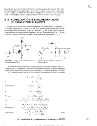 Recuerde que la constante k se puede determinar a partir de un punto de operación típico sobre
la hoja de especificaciones. En cualquier otro aspecto, el análísis aC es el mismo que el utiliza-
do para los JFET o los DMOSFET. Sin embargo. tome precauciones acerca de las característi·
cas de un EMOSFET porque los arreglos de polarización son un tanto cuanto limitados.
9.10 CONflGURACIÓN DE RETROALIMENTACIÓN
EN DRENAJE PARA EL EMOSFET
La configuración de retroalimentación en drenaje para el EMOSFET aparece en la figura 9.37.
Se recuerda a partir de los cálculos en dc que Re se puede reemplazar mediante un corto
circuito equivalente debido a que IG = OA Ypor tanto. VRG
= O V. Sin embargo, para las
situaciones de ac se proporciona una impedancia alta muy importante entre Vo
y VI, De otra
forma. las terminales de entrada y de salida estarían conectadas directamente y Vil = Vi'
Voo
Ro
RF
C2
(--oVo
D
...J -
t
Zo
G
-Z
.".
Figura 9.37 Configuración de retroalimentación
en drenaje para EMOSFET.
Figura 9.38 Equivalente en ac de la red
de la figura 9.37.
Al sustituir el modelo equivalente de ac para el dispositivo se obtiene la red de la figura 9.38.
Obsérvese que RF no se encuentra dentro del área sombreada que define el modelo equivalente
del disposltivo. pero proporciona una conexión directa entre los circuitos de entrada y de salida.
Z¡: Al aplicar la ley de corriente de Kirchhoff al circuito de saiida (en el nodo D) se obtiene
y
de manera que
o
Por tanto.
con
e
de modo que
y finalmente.
v"----
r)IRo
V" ~ V,
1"
1i - gil! Vi ;:: _.c"-_
r)iRa
Vo == (r)IRD)(l¡ -gnY)
Vi - V" VI - (r)RD)(l¡ - gmV)
RF RF
f¡RF = Vi - (rtl l!RD,1¡ + (r)1 RD)gn,vl
VJl + g",(r)1 Ro)l ~ ¡,iR,. + r)1 Rol
RF + ¡-)I Ro
J + gm(r)l RD )
v,
z. = =,
1,
(9.46)
9.10 Configuración de retroalimentación en drenaje para el EMOSFET 443
 