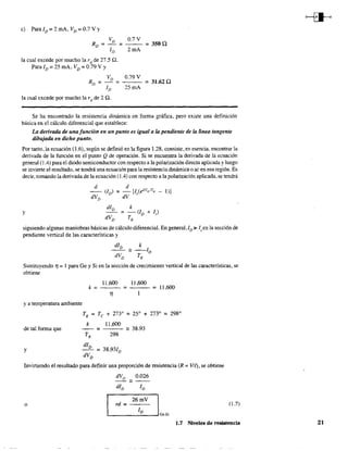 e) Para/v =2roA, Vv =0.7Vy
Vv 0.7V
Rv = = - - =350 Q
Iv 2mA
la cual excede por mucho la r d de 27.5 n.
Para Iv = 25 roA. Vv = 0.79 V Y
Vv 0.79 V
Rv = - = = 31.62 Q
Iv 25 roA
la cual excede por mucho la r d de 2 n.
Se ha encontrado la resistencia dinámica en forma gráfica, pero existe una definición
básica en el cálculo diferencial que establece:
La derivada de una función en un punto es igual a la pendiente de la únea tangente
dibujada en dicho punto.
Por tanto, la ecuación (l.6), según se definió en la figura 1.28, consiste, en esencia, encontrar la
derivada de la función en el punto Q de operación. Si se encuentra la derivada de la ecuación
general (104) para el diodo semiconductor con respecto a la polarización directa aplicada yluego
se invierte el resultado, se tendrá una ecuación para la resistencia dinámica o ac en esa región. Es
decir, tomando la derivada de la ecuación (104) con respecto a la polarización aplicada, se tendrá
d d
(lo) =- [IsCekVDITK - 1)]
dVv dV
dIo k
y =-(lv+ /,)
dVo TK
siguiendo algunas maniobras básicas de cálculo diferencial. En general, ID >- Is en la sección de
pendiente venical de las caractensticas y
dlD
k
- - '" --Iv
dVo TK
Sustituyendo 11;;:;; 1para Ge y Si en la sección de crecimiento vertical de las características, se
obtiene
II ,600 II ,600
k= = =11,600
TI
y a temperatura ambiente
TK
= Te + 273" = 250
+ 2730
= 2980
de tal ionna que
k 1l,6OO
= - 38.93
TK 298
y
dIo
= 38.931v
dVD
Invirtiendo el resultado para definir una proporción de resistencia (R =VIl), se obtiene
dVo '" 0.026
dIo Iv
o 26mV I
L-_ _ _I_o_....JGe.s;
rd = (1.7)
1.7 Niveles de resistencia 21
 