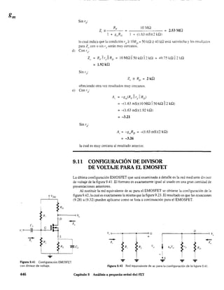 R,
Figura 9.41 Configuración EMOSFET
lO YIQ
2.53 MQ
I + (1.63 mS)(2 kQ)
lo cual indica que la condición rJ:?: lORD:::: 50 kQ;:::: 40 kQ está satisfecha y Jos resülwc.os
para Z() cor. o sin r,¡ serán muy' cercanos.
d) Con rd
:
Z" R,.il r)! RD = 10 MQ 1150 kQ 1I 2 kQ = 49.75 kQ IIEQ
= 1.92 kQ
ofreciendo otra vez resultados muy cercanos.
e) Con rd
:
A, = -g",(RF 1I rd
11 RD
)
= -(1.63 mS)(lO MQ 1150 kQ 112 kQ)
= -(l.63 mS)(l.92 kQ)
= -3.21
A, = -g",RD = -(1.63 mS)(2 kQ)
= -3.26
la cual es muy cercana al resultado anterior.
9.11 CONFIGURACIÓN DE DIVISOR
DE VOLTAJE PARA EL EMOSFET
La última configuración EMOSFET que será examinada a detalle es la red mediante divisor
de voltaje de la figura 9.41. El formato es exactamente igual al usado en una gran cantidad de
presentaciones anteriores.
Al sustituir la red equivalente de ac para el EMOSFET se obtiene la configuración de la
figura 9.42, la cual es exactamente la misma que la figura 9.23. El resultado es que las ecuaciones
(9.28) a (9.32) pueden aplicarse como se lista a continuación para el EMOSFET.
VI e
D
• °G
I
t,"
• :) 1;,, ,
1
+ ,
-- ~R"
.-Z,
~Rl
Z
"
R, V,-' ~ " Vóm g'
-!1
..!J? ? -'-... ... ...
con divisor de voltaje. Figura 9.42 Red equivalente de ac para la configuración de la figura 9.41.
446 Capítulo 9 Análisis a pequeña señal del FET
 