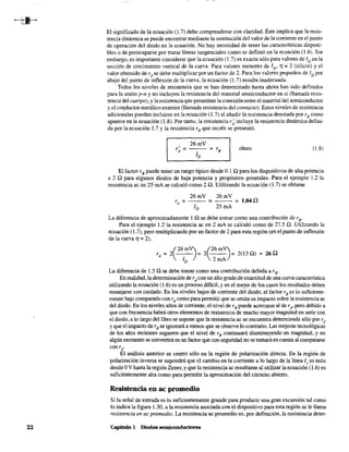 22
El significado de la ecuación (1.7) debe comprenderse con claridad. Este implica que la resis-
tencia dinámica se puede encontrar mediante la sustitución del valor de la corriente en el punto
de operación del diodo en la ecuación. No hay necesidad de tener las caractensticas disponi-
bles o de preocuparse per trazar líneas tangenciales como se defmió en la ecuación (1.6). Sin
embargo, es importante considerar que la ecuación (l.7) es exacta sólo para valores de ID en la
sección de crecimiento vertical de la curva. Para valores menores de ID' 1] =2 (silicio) y el
valor obtenido de rd
se debe multiplicar por un factor de 2. Para los valores pequeños de ID por
abajo del punto de inflexión de la curva,la ecuación (1.7) resulta inadecuada.
Todos los niveles de resistencia que se han detenninado hasta ahora han sido definidos
para la unión p-n y no incluyen la resistencia del material semiconductor en sí (llamada resis-
tencia del cuerpo), yla resistencia que presentan la conexión entre el material del semiconductor
y el co~ductor metálico exterior (llamada resistencia del contacto). Estos niveles de resistencia
adicionales pueden incluirse en la ecuación (1.7) al añadir la resistencia denotada por rB como
aparece en la ecuación (1.8). Por tanto,la resistencia r; incluye la resistencia dinámica defini-
da por la ecuación 1.7 y la resistencia rB que recién se presentó.
26mV
r' =: - - - + rBd 1
D
ohms (1.8)
El factor r B puede tener un rango típico desde 0.1 O para los dispositivos de alta potencia
a 2 O para algunos diodos de baja potencia y propósitos generales. Para el ejemplo 1.2 la
resistencia ac en 25 mA se calculó como 2 O. Utilizando la ecuación (l.7) se obtiene
26mV 26mV
rd = -1- = 25mA = 1.04D
D
La diferencia de aproximadamente 1n se debe tomar como una contribución de rB'
Para el ejemplo 1.2 la resistencia ac en 2 mA se calculó como de 27.5 Q. Utilizando la
ecuación (1.7), pero multiplicando por un factor de 2 para esta región (en el punto de inflexión
de la curva 1] = 2),
(
26m'V (26mj
rd = 2 ---r 2 - - = 2(130) = 260
ID 2mA
La diferencia de 1.5 Q se debe tomar como una contribución debida a rB'
En realidad,la determinación de rd con un alto grado de exactitud de una curva caractenstica
utilizando la ecuación (1.6) es un proceso difícil, y en el mejor de los casos los resultados deben
manejarse con cuidado. En los niveles bajos de corriente del diodo, el factor rB es lo suficiente-
mente bajo comparado con rd como para pennitir que se omita su impacto sobre la resistencia ac
del diodo. En los niveles altos de corriente, el nivel de rB puede acercarse al de rd, pero debido a
que con frecuencia habrá otros elementos de resistencia de mucho mayor magnitud en serie con
el diodo, a lo largo del libro se supone que la resistencia ac se encuentra determinada sólo per rd
y que el impacto de rB se ignorará a menos que se observe lo contrario. Las mejoras tecnológicas
de los años recientes sugieren que el nivel de rB continuará disminuyendo en magnitud, y en
algún momento se convertirá en un factor que con seguridad no se tomaráen cuenta al compararse
con rd
,
El análisis anterior se centró sólo en la región de polarización directa. En la región de
polarización inversa se supondrá que el cambio en la corriente a lo largo de la línea 1, es nulo
desde OV hasta la región Zener, y que la resistencia ac resultante al utilizar la ecuación (1.6) es
suficientemente alta como para permitir la aproximación del circuito abierto.
Resistencia en ac promedio
Si la señal de entrada es lo suficientemente grande para producir una gran excursión tal como
lo indica la figura 1.30, a la resistencia asociada con el dispositivo para esta región se le llama
resistencia en ac promedio. La resistencia ac promedio es, por definición, la resistencia deter-
Capítulo 1 Diodos semiconductores
 