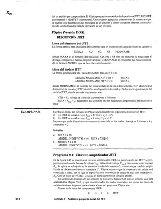 EJEMPLO 9.16
454
útil un análisis por computadora. El PSpice proporciona modelos de dispositivos JFET. MOSFET
decremental y MOSFET incremental. Unos cuantos ejercicios demostrarán la manera en que
se escribe una descripción del programa de un circuito y cómo se pueden obtener los resulta-
dos de salida deseados para la operación ac del circuito.
PSpice (Versión DOS):
DESCRIPCIÓN JFET
Línea del elemento del JFET
La forma general para una línea del elemento para un transistor de junta de efecto de campo es
JXXXX ND NG NS MODNAME
donde JXXXX es el nombre del transistor: ND. 1G Y NS son los números de nodo para el
drenaje. compuerta yfuente. respectivamente: y MODNAME es el nombre del modelo utiliza-
do en la línea .MODEL que se describe a continuación.
Línea del modelo JFET
La forma general para una línea del modelo para un JFET es
.MODEL MODNAME NJF VTO :
.MODEL MODNAME PJF VTO:
BETA:
BETA:
donde MODNAME es el nombre del modelo dado en la línea del elemento. NJF identifica un
dispositivo de canal-n y PJF identifica un dispositivo de canal-p. De los varios parámetros del
modelo JFET. dos de los más importantes son
VTO : Vp: voltaje de corte de la compuerta a la fuente
BETA: IDSS
IV¡: parámetro que combina los dos parámetros importantes del dispositivo
JFET
Escriba las líneas del circuito en PSpice para describir los siguientes dispositivos JFET.
a) Un JFET de canal-n cuyo I DSS
: 12 mA y VI': -4 V.
b) Un JFET de canal-n cuyo 1DSS: 8 mA y Vp : -3 V.
Suponer que cada dispositivo se encuentra conectado en los nodos: drenaje:; 5. fuente =4 Y
compuerta = 2.
Solución
a) JUP 5 24 JN
.MODEL JN NJF VTO: -4 BETA =750E-6
b) JDOWN524JJ
.MODEL JJ NJF VTO: -3 BETA: 889E-6
Programa 9.1: Circuito amplificador JFET
En la figura 9.45 se muestra un circuito amplificador JFET. La polarización del JFET se pro-
porciona mediante la fuente de voltaje VCG' la fuente de voltaje VIJIJ y la resistencia del drenaje
RD' Se aplica un voltaje de ac de entrada a través dei capacitor el' mientras que la salida ampli-
ficada se obtiene mediante el capacitar C2, PSpice requiere que la trayectoria de salida esté
conectada a tierra. por lo que se especifica una resistencia de carga de muy alta impedancia.
Re Con un valor de 10 Mn.la salida es esencialmente un circuito abierto.
El archivo de descripción del circuito se lista en la figura 9.46 para el circuito que está
analizándose (figura 9.45) y que muestra todos los nodos marcados. así como los datos de
salida obtenidos. Algunos comentarios acerca del programa PSpice son:
Forma de la línea del componente JFET:
JI 3 2 o JFET
Capítulo 9 Análisis a pequeña señal del FET
 