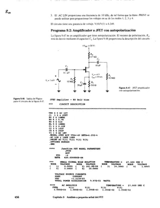 Figura 9.48 Salida de PSpice
para el circuito de la figura 9.47.
456
3. El .AC UN proporciona una frecuencia de 10 kHz. de tal forma que la iínea .PRINT se
puede utilizar para proporcionar los voltajes en ac de los nodos 1, 2, 3 Y4.
El circuito tiene una ganancia de voltaje. V(4)N(l); 6.249.
Programa 9.2: Amplificador a JFET con autopolarización
La figura 9.47 es un amplificador que tiene autopolarización. El resistor de polarización. Rs'
está en desvío mediante el capacitar Cs. La figura 9.48 proporciona la descripción del circuito
e,
+Voo (+30V)
RD
4.7kfl
C,
Vp =-4 V
Ivss = iOmA
Rs
5lOfl
-1
? ...
Figura 9.47 JFET amplificador
con autopolarización.
JFET Amplifier - RS Sel! bias
*.* CIRCUIT OESCRIPTION
VDD 6 o OC 30V
Jl 3 2 4 JFET
RG 2 O lOMEe
RO 6 3 4.7K
RS 4 O 510
RL 5 O lOMEe
el 1 2 O.lUP
C2 3 5 lOUF
es 4 O 20UF
VIlO AC lKV
.MODEL JFET NJF VTQ=-4V SET~=6.2SE-4
.~e LXH 1 10KH 10KH
.PRXHT ~e V(l) V(2) V(3) V(5)
.OPTIOHS HOPAGE
.EHD
**** Junction FET MODEL PARAMETERS
JFET
HJF
VTO -4
BETA 625.000000E-06
••• SMALL SIGHAL BIAS
1I00E VOL'IAGE HaDE
( 1) 0.0000 ( 2)
( 5) 0.0000 ( 6)
SOLU'IIOH
VOL'IAGE
161.0E-06
30.0000
VOLTAGE SOURCE CURREH'l'S
llAME CURRENT
VDD -3.323E-03
TEllPERATURE -
HaDE VOL'IIIGE
( 3) 14.3840
~AL ?QWER DISSIP~TION ~.~1E-02 WATTS
21.000 OEG e
}tODE VOLTA.GE
( 4) 1.6945
*.** AC ANALYSIS TEMPERA'IURE ~ 27.000 OEe e
FREQ V(l) V(2) V(3) V(5)
1.000E+04 l.OOOE-03 l.OOOE-Ol 1.354E-02 l.354E-02
Capítulo 9 Análisis a pequeña señal del FET
 