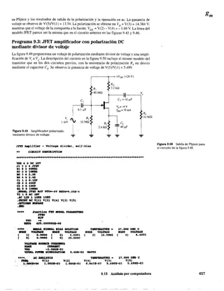 en PSpice y los resultados de salida de la polarización y la operación en ae. La ganancia de
voltaje se observa de V(5)N(I) = 13.54. La polarización se obtiene en VD = V(3) = 14.384 V,
mientras que el voltaje de la compuerta a la fuente, VGS =V(2) - V(4) =- 1.69 V. La línea del
modelo JFET parece ser la misma que en el circuito anterior en las figuras 9.45 y 9.46.
Programa 9.3: JFET amplificador con polarización DC
mediante divisor de voltaje
La figura 9.49 proporciona un voltaje de polarización mediante divisor de voltaje y una ampli-
ficación de Vi a Vo' La descripción del circuito en la figura 9.50 incluye el mismo modelo del
transistor que en los dos circuitos previos, con la resistencia de polarización Rs en desvío
mediante el capaeitor Cs' Se observa la ganancia de voltaje de V(5)N(I) = 5.499.
V,
I mV
Figura 9.49 Amplificador polarizado
mediante divisor de voltaje.
'"
1
e,
R,
lOMa
JFET AMplifier - Voltaqe divider, self-bias
•• CIRCUlT DBSat.IP'l"ION
R,
40Ma
Rs
2.4 ka
+VOD (+20 V)
Rv
2.2 kO
v,
e, =·10 ~F
Vp ... -4 v
IDss"" lO mA
R¡.
10 Ma
es
I4O~F
.". .".
.................._***...******••••••••••**••••***.**••••••*•••***.*******
IlID 6 O De 20V
JI :J 2 .. Jn:t
al 6 2: 'OIUQ
R2 2 O lC111BG
RO 3 6 2.D
118 4 o 2.41<
Cl 1 2 0.1UF
es 4 O 40UF
C2 l $--_10Ur
u. 5 o 1_
,alaDa. JPft JI.)" V'l'O--tV BBTA-6.2SS-4
VI 1 o AC lIlY
.JI(! LIJI 110m '10111
.l'RDT AC V(l) V(2) 17(4) V(3) V(5).~IOIS __
.IIIID
••** JUnct.1on. FI'r IIODBL PARAIIE.TItRS
-lfJI'
9'rO ...
lIftA 425.000000"''''
-......( 1)
( 5)
_InGllllL· BIAS SOLUTI011
_ IIODB WVl'AGB
0.0000 ( 2) 4.0001
0.'0000 ( 6) 20.0000
---_ CIIIIIUIII'1'
~ -2.5OOB-03
TBIIPI!RMtIRII - 27,,000 DJIG e
IIODE VOL'l'ME BODE VOUl'AGE
( 3) 14.5000 ( ') 6.0001
- . _ OtsBnA'rIOK $.00"""2 lIAftS
H**.< . AC:AKALYSlS
• . "(1) V(2)
1.0008+04 1.0008-03 1.000&-03
TDIPDA'rURE -
V(4) V(3)
27.000 DBG C
V(5)
S.49!JiE-039.947B-07 5.499B-03
9.15 Análisis por computadora
Figura 9.50 Salida de PSpice para
el circuito de la figura 9.49.
457
 