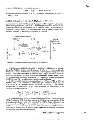 de canal-n (NFET). La línea del modelo del dispositivo
.MODEL NFET NMOS (VTO = 2V)
proporciona la especificación de que el MOSFET incremental tiene un voltaje de umbral de
VTO = VGS(Th) = 2 V.
Análisis del centro de diseño de PSpice para Windows
Ahora se aplicará la versión para Windows de PSpice para la red de la figura 9.47. de la cual se
obtiene la configuración de la figura 9.53. Se observa en este caso que se incluyen los tres
símbolos de impresora para imprimir la salida de los voltajes de entrada y de salida así como el
voltaje de ac a través del resistor Rs' La inicialización de la fuente de ac a sus niveles prescritos
se describe con detalle en la sección correspondiente del capítulo 8.
'.., VI
- lmV
+r---------,
-rel
0.1 uF
VOO
30V
Ae=ok
MAG=ok
- PHASE=ok
RG
lOMeg
RO
4.7k
e2
AC=ok
MAG=ok
PHASE=ok
Ae=ok
MAG=ok
PHASE=ok
RL
10Meg
Figura 9.53 Investigación mediante Windows de la red de la figura 9.47.
El JFET de canal-n J2N3819 está incluido en la biblioteca eval.slb dentro de la caja de
diálogo Get Par!. Para incluir el hecho de que lDSS = 10 mA y V p = -4 V debe cambiarse la
descripción del modelo proporcionado al oprimir (sólo una vez) primero el dispositivo en el
esquema y luego tomar la opción Edit del listado del menú. Luego se selecciona la edición del
modelo únicamente para la utilización momentánea (Model y Edit Instanee Model) y apare-
cerá el Model Editor. Oprimir en Vto y cambiar a -4 V seguido por Beta que debe ser ahora
de 6.25E-4. Luego OK y se está listo para el análisis (Analysis-Simulate).
El archivo de salida resultante se muestra en la figura 9.54. Nótese que VTO es -4 V Yque
BETA es 625E-6 = 6.25E-4. El listado del modelo indica que la corriente de drenaje en de (ID)
es de 3.36 mA, el cual corresponde de cerca con el nivel calculado de 3.32 mA. También,
nótese que gm está listado como 2.94 mS, el cual corresponde muy bien con los 2.88 mS
calculados de la siguiente manera:
El voltaje de salida (en el nodo 5) tiene una magnitud de 13.31 mV comparado con los
13.54 mV del análisis DOS. El ángulo de la fase es de -179.9°, el cual es en esencia -180". La
señal aplicada (en el nodo 1) es de 0.999 mV (= 1 mV) a 0.001 ° (= 0°) y el voltaje a través de
la resistencia Rs es de 2.25)1V a -89.9° (= 90°). El voltaje de ac a través de Rs es en esencia
de OV, como debe ser en el caso que el capacitar esté desarrollando su papel de forma adecua-
da. Los niveles de en los puntos de observación (VIEWPOINTS) de la figura 9.53 aparecerán
una vez que se haya completado la simulación.
9.15 Análisis por computadora 459
 
