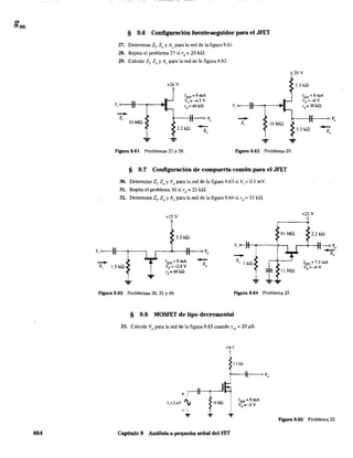464
§ 9.6 Configuración fuente-seguidor para el JFET
27. Detennine Z¡, 20 y Av para la red de la figura 9.61.
28. Repita el problema 27 si rd = 20 kQ,
29. Calcule Zi' Zo y Av para la red de la figura 9.62.
20V
--
--Z¡
lOMO
+20 V
lvss =9 mA
Vp =-4.5V
rd =40kQ
2.2 kO .-Z,
Figura 9.61 Problemas 27 y 28.
--Z,
...
lOMO
Figura 9.62 Problema 29.
§ 9.7 Configuración de compuerta común para el JFET
30. Determine Z¡, ZQ y Vo
para la red de la figura 9.63 si Vi = 0.1 rnY.
31. Repita el problema 30 si rd = 25 k,Q.
32. Determine Z¡, Zo y Av para la red de la figura 9.64 si rd = 33 ka,
+15 V
3.3 kO
91 MO
v, <>--tt---...---~...,
--z.
Z¡ 1.5 kO
IDSS =8mA
Vp =-2.8V
rd =40kO
-Z, , 1 kíl
l ...
liMO
Figura 9.63 Problemas 30, 31 Y49. Figura 9.64 Problema 32.
§ 9.8 MOSFET de tipo decremental
33. Calcule Vo
para la red de la figura 9.65 cuando Yos = 20 j1S.
+16 '
1.1 kQ
3.3 kO
IDSS =6mA
Vp :::-6V
ra::i 30 kQ
3.3 kO
+22 V
-Z,
2.2 kO
IDSS = 7.5 mA
Vp :::-4 V
F"lgura 9.65 Problema 33.
Capítulo 9 Análisis a pequeña señal del FET
 