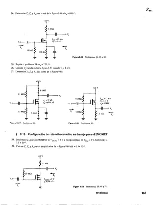 34. Detennine Z¡, 20 y Av para la red de la figura 9.66 si rd = 60 k.Q.
--Z,
lOMO
+22 V
1000
1.8 k!2
+---~I---~O v.
lDSS = 12 roA
Vp =-35 V
¡
-Z.
35. Repita el problema 34 si rd = 25 ka.
36. Calcule Vo
para la red de la figura 9.67 cuando Vi = 4 mV.
37. Detennine Z¡, 20 y Av para la red de la figura 9.68.
+18 V
6.8 k!2
91 Mn
t----1I(---oo V,
Figura 9.66 Problemas 34, 35 Y50.
+20 V
91 MO
v,o----)t--+---' v, o-----)I--+_--'
10ss = 12mA
Vp =-3 V
rd =45kQ
--z,
f--o V,
J.J k!2
15MO
3.3 k!2
¡ ...
JOMO
Figura 9.67 Problema 36. Figura 9.68 Problema 37.
§ 9.10 Configuración de retroalimentación en drenaje para el EMOSFET
38. Determine gm para un MOSFET si VGS(Th) = 3 V Yestá polarizado en VGSQ = 8 V. Suponga k =
0.3 X 10-3
39. Calcule Z¡, Zo y A" para el amplificador de la figura 9.69 si k = 0.3 X 10-3.
+16V
2.2kO
,----+--1(------<> V,
JOMO
-z,
Figura 9.69 Problemas 39, 40 Y51.
Problemas
-Z,
465
 