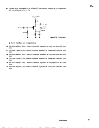 45. Diseñe la red de polarización fija de la figura 9.73 para tener una ganancia de 10. El dispositivo
debe estar polarizado en VGsQ
= +Vp.
la -In
§ 9.15 Análisis por computadora
I DSS = 12mA
Vp =-3 V
rd =401dl
¡ Figura 9.73 Problema 45.
46. Por medio de PSpice (DOS o Windows), detennine la ganancia de voltaje para la red de la figura
9.58.
47. Utilizando PSpice (DOS o Windows), detennine la ganancia de voltaje para la red de la figura
9.59.
48. Por medio de PSpice (DOS o Windows), detennine la ganancia de voltaje para la red de la figura
9.60.
49. Utilizando PSpice (DOS o Windows), detennine la ganancia de voltaje para la red de la figura
9.63.
50. Por medio de PSpice (DOS o Windows), detennine la ganancia de voltaje para la red de la figura
9.66.
51. Utilizando PSpice (DOS o Windows), detennine la ganancia de voltaje para la red de la figura
9.69.
Problemas 467
 