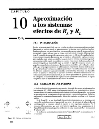 CAPÍTULO
Aproximación
a los sistemas:
efectos de Rs y RL
_ _ R/RL - - - - - - - - - - - - - - - - - - - -
J, 1"
- -, o
+
-- -+
z, z"
v, A"m.AiNL v"
~
TThévenin
F'lgura 10.1 Sistema de dos puertos.
468
10.1 INTRODUCCIÓN
En años recientes la aparición de una gran variedad de redes y sistemas en un solo encapsulado
ha generado un creciente interés en la aproximación a los sistemas para el diseño y el análisis.
Fundamentalmente, esta aproximación se concentra en las características de las terminales del
encapsulado y trata a cada una como un bloque constructivo en la formación del encapsulado
total. El contenido de este capítulo representa un primer paso en el desarrollo para familiarizar-
se con esta aproximación. Las técnicas que se tratarán se utilizan en los capítulos restantes,
pero ampliadas según surja la necesidad. La tendencia hacia los sistemas en un solo encapsulado
es muy comprensible cuando se consideran los enormes avances en el diseño y manufactura de
circuitos integrados, ci (también le, según las iniciales en inglés de: integrated circuits). Los
pequeños encapsulados de ic contienen diseños estables, confiables, autoverificados, sofisti-
cados, que serían algo voluminosos si se fabricaran con componentes discretos (individuales).
La aproximación a los sistemas no es difícil de aplicar una vez que las definiciones básicas de
los diferentes parámetros hayan sido entendidas correctamente y demostrado con claridad la
manera en que éstos se utilizan. En las siguientes secciones se desarrolla la aproximación a los
sistemas de manera deliberadamente lenta, la cual incluirá gran cantidad de ejemplos para resal-
tar cada punto. Si el contenido de este capítulo es claro y entendido correctamente, se logrará
una primera parte en el entendimiento del análisis de sistemas.
10.2 SISTEMAS DE DOS PUERTOS
La siguiente descripción puede aplicarse a cualquier sistema de dos puertos, no sólo a aquellos
que contengan BIT y FET, aunque el énfasis en este capítulo es en estos dispositivos activos,
Ahora será muy útil para las siguientes configuraciones el énfasis de los capítulos previos para
la determinación de los parámetros de dos puertos para varias configuraciones. De hecho,
muchos de los resultados obtenidos en los últimos dos capítulos se utilizan en el siguiente
análisis.
En la figura 10.1 se han identificado los parámetros importantes de un sistema de dos
puertos. En particular se observa la ausencia de una carga y de resistencia de la fuente. En una
sección posterior se considera a detalle el impacto de estos importantes elementos. Por el
momento debe reconocerse que tanto los niveles de impedancia como las ganancias de la
figura 10.1 están determinados para las condiciones sin carga (ausencia de RL
) y sin resistencia
de la fuente (R,),
Si se observan las terminales de salida de una "manera Thévenin", se encuentra que si Vi
se hace cero
7 =Z = R'"'Th o o
(10,1)
 