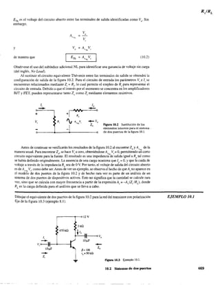 ETh es el voltaje del circuito abierto entre las terminales de salida identificadas como Vo
' Sin
embargo,
V
A =
,
V¡';L
V,
Y Vo
= A Vv:-.1.. I
de manera que ETh =A V (10.2)v~1...
,
Obsérvese el uso del subíndice adicional NL para identificar una ganancia de voltaje sin carga
(del inglés, No Load).
Al sustituir el circuito equivalente Thévenin entre las terminales de salida se obtendrá la
configuración de salida de la figura 10.2. Para el circuito de entrada los parámetros Vi e Ii se
encuentran relacionados mediante Z¡ = R¡, lo cual permite el empleo de R¡ para representar el
circuito de entrada. Debido a que el interés por el momento se concentra en los amplificadores
BJT y FET. pueden representarse tanto Z(J como Z¡ mediante elementos resistivos.
+
Vi
Ii
-- R, _Vo
Zo Figura 10.2 Sustitución de los
elementos internos para el sistema·
de dos puertos de la figura 10.1.
Antes de continuar se verificarán los resultados de la figura 10.2 al encontrar Z y A de lao V"L
manera usual. Para encontrar Z , se hace V. a cero, obteniéndose A V. = 0, permitiendo un corto
circuito equivalente para la fue~te. El res~ltado es una impedanciri'ae'salida igual a Ro tal como
se había definido originalmente. La ausencia de una carga ocasiona que 10
= O, Yque la caída de
voltaje a través de la impedancia R, sea de OV. Por tanto, el voltaje de salida del circuito abierto
es de Av:>.c. Vi' como debe ser. Antes de ver un ejemplo, se observa el hecho de queA¡ no aparece en
d modelo de dos puertos de la figura 10.2 y de hecho rara vez es parte de un análisis de un
sistema de dos puertos de dispositivos activos. Esto no significa que la cantidad se calcule rara
vez, sino que se calcula con mayor frecuencia a partir de la expresión A¡ ;: -Av(Z¡ IRL)' donde
RL es la carga defmida para el análisis que se lleva a cabo.
Dibujar el equivalente de dos puertos de la figura 10.2 para la red del transistor con polarización
fija de la figura 10.3 (ejemplo 8.1).
li
-
r---~r--<> 12 V
470kQ
Vi o------}t--.+----t
lO~F
-Zi
p= 100
r()=SOkO
--Zo
FIgUra 10.3 Ejemplo lO.!.
10.2 Sistemas de dos puertos
EJEMPLO 10.1
469
 