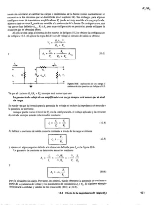necen sin afectarse al cambiar las cargas o resistencias de la fuente (como nonnalmente se
encuentra en los circuitos que se' describirán en el capítulo 14). Sin embargo, para algunas
configuraciones de transistores amplificadores R¡ puede ser muy sensible a la carga aplicada,
mientras que en otros Ro puede ser sensible a la resistencia de la fuente. En cualquier caso, una
vez que se han definido A""" Ri YRo para una configuración en particular, puede utilizarse la
ecuación que se obtendrá ahora.
Al aplicar una carga al sistema de dos puertos de la figura 10.2 se obtiene la configuración
de la figura 10.6. Al aplicar la regla del divisor de voltaje al circuito de salida se obtiene
y
li
-+ +>
v, R, '¡
-1
....
R"
AVNLv,.
v =o
1"
- +
RL v"
(10.3)
Figura 10.6 Aplicación de una carga al
sistema de dos puertos de la figura 10.2.
Ya que el cociente RL/(RL + Ro) siempre será menor que 'uno:
La ganancia de voltaje de un amplificador con carga siempre será menor que el nivel
sin carga.
Se puede ver que la fórmula para la ganancia de voltaje no incluye la impedancia de entrada o
la ganancia de corriente.
Aunque puede variar el nivel de R¡ con la configuración, el voltaje aplicado y la corriente
de entrada siempre estarán relacionados mediante
Vi V
Ii = - =
,
Z, Ri
Al definir la corriente de salida como la corriente a través de la carga se obtiene
8J=_Vo
o R
L
y aparece el signo negativo debido a la dirección definida para lo en la figura 10.6.
La ganancia de corriente se detennina entonces mediante
y
(10.4)
(10.5)
(10.6)
para la situación sin carga. Por tanto, en general, puede obtenerse la ganancia de corriente a
partir de la ganancia de voltaje y los parámetros de impedancia Z¡ y R¿- El siguiente ejemplo
demostrará la utilidad y validez de las ecuaciones (10.3) a (10.6).
10.3 Efecto de la impedancia de carga (RJ 471
 