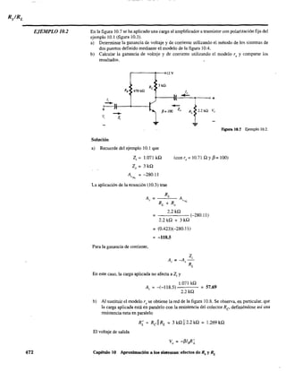 EJEMPLO 10.2
472
En la figura 10.7 se ha aplicado una carga al amplificador a transistor con polarización fija del
ejemplo 10.1 (figura 10.3).
a) Determinar la ganancia de voltaje y de corriente utilizando el método de los sistemas de
dos puertos definido mediante el modelo de la figura 10.4.
b) Calcular la ganancia de voltaje y de corriente utilizando el modelo r, y comparar los
resultados.
1;
,----,---012 v
470 ill
3kU
1"
----~---~~--~--~---o+
o • 1+ 1----+-----/
-/l= 100 Z" RL
2.2kn v"
-v, z,
Solución
a) Recuerde del ejemplo 10.1 que
Figura 10.1 Ejemplo 10.2.
2i = 1.071 kn
20 = 3 kn
(con r, = 10.71 n y13= 100)
A = -280.11~'NL
La aplicación de la ecuación (10.3) trae
Para la ganancia de comente,
2.2kn
= -----(-280.11)
2.2 kn + 3 kn
= (0.423)(-280.11)
= -118.5
En este caso, la carga aplicada no afecta a Z¡ y
1.071 kn
A = -(-118.5) = 57.69
, 2.2kn
b) Al sustituir el modelo r, se obtiene la red de la figura 10.8. Se observa, en particular, que
la carga aplicada está en paralelo con la resistencia del colector Re- definiéndose así una
resistencia neta en paralelo
El voltaje de salida
Capítulo 10 Aproximación a los sistemas: efectos de Rs y RL
 