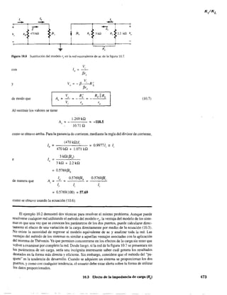 +
- Iz
V, RB 470kQ P',
t~
-
..!..
PI. Re 3kQ
,
I
~
-z"
RL
•R'L
~ 2.2 kQ
Figura 10.8 Sustitución del modelo r" en la red equivalente de ac de la figura 10.7.
con
y
de modo que
V,
f3r,
V
V =-13-'R'
o 13 L
r,
V R'A = _ 0 :;::; _ _L =,
Vi re r,
Al sustituir los valores se tiene
Av::;: -
1.269 kQ
10.71 Q
= -118.5
+
V
-
(10.7)
como se obtuvo arriba. Para la ganancia de corriente, mediante la regla del divisor de corriente,
e
de manera que
(470 kQ)/;
lb = =0.99771; '= li
470 kQ + 1.071 kQ
3 kQ(/3Ib)
lo = -----''-''--
3kQ + 2.2kQ
= 0,5769/3lb
A=,
lo 0.5769/3lb
= =
=0.5769(100) = 57.69
0.5769/31;
como se obtuvo usando la ecuación (10.6).
El ejemplo 10.2 demostró dos técnicas para resolver el mismo problema. Aunque puede
resolverse cualquier red utilizando el método del modelo r" la ventaja del modelo de los siste-
mas es que una vez que se conocen los parámetros de los dos puenos, puede calcularse direc-
tamente el efecto de una variación de la carga directamente por medio de la ecuación (l0.3).
No existe la necesidad de regresar al modelo equivalente de ac y analizar toda la red. Las
ventajas del método de los sistemas es similar a aquellas ventajas asociadas con la aplicación
del teorema de Thévenin. Ya que penniten concentrarse en los efectos de la carga sin tener que
volver a examinar por completo la red. Desde luego, si la red de la figura 10.7 se presentara sin
los parámetros de sin carga, sería una incógnita interesante saber cuál genera los resultados
deseados en la forma más directa y eficiente. Sin embargo, considere que el método del "pa-
quete" es la tendencia de desarrollo. Cuando se adquiere un sistema se proporcionan los dos
puertos, y como con cualquier tendencia, el usuario debe estar alerta sobre la fonna de utilizar
los datos proporcionados.
10.3 Efecto de la impedancia de carga (RJ 473
 