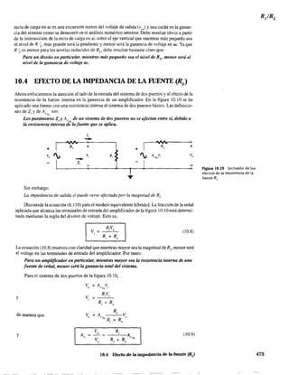 recta de carga en ac es una excursión menor del voltaje de salida (vce) y una caída en la ganan-
cia del sistema como se demostró en el análisis numérico anterior. Debe resultar obvio a partir
de la intersección de la recta de carga en ac sobre el eje vertical que mientras más pequeño sea
el nivel de R 'I' más grande será la pendiente y menor será la ganancia de voltaje en ac. Ya que
R Les menor para los niveles reducidos de RI' debe resultar bastante claro que:
Para un diseño en particular, mientras más pequeño sea el nivel de Rv menor será el
nivel de la ganancia de voltaje ac.
lOA EFECTO DE LA IMPEDANCIA DE LA FUENTE (fls)
Ahora enfocaremos la atención alIado de la entrada del sistema de dos puertos y al efecto de la
resistencia de la fuente interna en la ganancia de un amplificador. En la figura 10.10 se ha
aplicado una fuente con una resistencia interna al sistema de dos puertos básico. Las definicio-
nes de Z,. y de A son:VNL
Los parámetros Z. y A. de un sistema de dos puertos no se afectan entre sí, debido aI ~ ,VL
la resistencia interna de la fuente que se aplica.
Ji
--+ R, + I
~
+
Ro
o
+
V. ', Vi R,
- ', A"m.v., v,
Zi
Sin embargo:
La impedancia de salida sípuede verse afectada por la magnitud de Rs'
[Recuerde la ecuación (8.110) para el modelo equivalente híbrido]. La fracción de la señal
aplicada que alcanza las terminales de entrada del amplificador de la figura 10.10 está determi-
nada mediante la regla del divisor de voltaje. Esto es,
(10.8)
La ecuación (l0.8) muestra con claridad que mientras mayor sea la magnitud de Rs' menor será
el voltaje en las terminales de entrada del amplificador. Por tanto:
y
Para un amplificador en particular, mientras mayor sea la resistencia interna de una
fuente de señal, menor será la ganancia total del sistema.
Para el sistema de dos puertos de la figura 10.10,
v = A Vo V"L I
de manera que
y (10.9)Av = ~ = __R'-.;-A,
V R R NL
S i + s
10.4 Efecto de la impedancia de la fuente (Rs)
Figura 10.10 Inclusión de los.
efectos de la resistencia de la
fuente Rs'
475
 