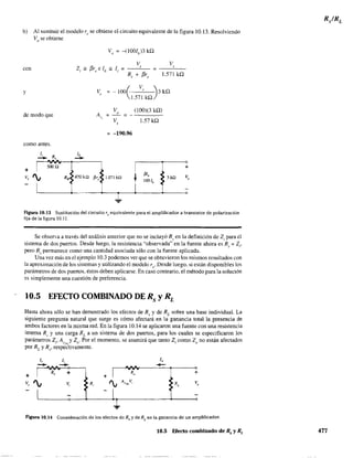 b) Al sustituir el modelo re se obtiene el circuito equivalente de la figura 10.13. Resolviendo
Vo se obtiene
con
y
de modo que
corno antes.
Ji R lb
-- ,
--+ I
SOOQ
v, ', •RB• 470kQ
I
V, ~-!OO( V, ~3kQ
I.571 kQ)
V (100)(3 kQ)
A ~
" ~
" V 1.57 kQ,
~ -190.96
I
•fi',• 1.071 kU
t
fijo
: 3kQ
100 lb
•
T...
+
Vo
Figura 10.13 Sustitución del circuito Te equivalente para el amplificador a transistor de polarización
fija de la figura 10.11.
Se observa a través del análisis anterior que no se incluyó R~ en la definición de Z¡ para el
sistema de dos puertos. Desde luego, la resistencia "observada" en la fuente ahora es R,I' + Z¡,
pero R.I' pennanece como una cantidad asociada sólo con la fuente aplicada.
Una vez más en el ejemplo 10.3 podemos vergue se obtuvieron los mismos resultados con
la aproximación de los sístemas y utilizando el modelo re' Desde luego, si están disponibles los
parámetros de dos puertos, éstos deben aplicarse, En caso contrario, el método para la solución
es simplemente una cuestión de preferencia.
10.5 EFECTO COMBINADO DE Rs y RL
Hasta ahora sólo se han demostrado los efectos de Rs y de RL
sobre una base individual. La
siguiente pregunta natural que surge es cómo afectará en la ganancia total la presencia de
ambos factores en la misma red. En la figura 10.14 se aplicaron una fuente con una resistencia
interna Rs y una carga RL a un sistema de dos puertos, para los cuales se especificaron los
parámetros z., A y Z . Por el momento. se asumirá que tanto Z. como Z no están afectadosI V;>;L o I o
por RL y Rs' respectivamente.
l, li lo
-- -- -R, + Ro +
+ +
v, ', V. R, ', A V
VSL ' RL
Vo
FJ.gUra 10.14 Consideración de los efectos de Rs y de RL
en la ganancia de un amplificador.
10.5 Efecto combinado de Rs y RL 477
 