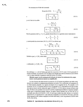 478
- - - - - - - - -
Se encuentra en el lado de la entrada
Ecuación (10.8): V,
o
V¡ R¡
= ---'---
y en el lado de la salida
o
V =o
RA VL ':>1. i
(10.11)
(10.12)
Para la ganancia total A = V IV, pueden desarrolla:se los siguientes pasos matemáticos:lis o s
V V V
A __0 - _ " _ '
o,-V-VV
, , ,
y sustituyendo las ecuaciones (10.11) y (10.12) se obtiene que
A =
RAL VNL
"
y
v,
Ri RL
R¡ + Rs RL + Ro
A
"
=-=
Debido a que I¡ = V¡IR¡, como antes,
,---------,
R
o utilizando 1, = V/(R, + R,),
A¡ = -A~,-'
RL
A. =-A'$ v,
(10.13)
(10_14)
(10.15)
(10.16)
Sin embargo, 1, = 1, de tal forma que tanto las ecuaciones (10.15) como (10.16) generarán el
mismo resultado. La ecuación (10.14) indica con claridad que tanto la resistencia de la fuente
y de la carga reducirán la ganancia total del sistema. De hecho:
Mientras mayor sea la resistencia de la fuente y/o menor la resistencia de la carga,
menor será la ganancia total de un amplificador.
Los dos factores de reducción de la ecuación (10.14) forman un producto que debe consi-
derarse con cuidado en cualquier procedimiento de diseño. No es suficiente con asegurarse Rs
es relativamente pequeño si se ignora el impacto de la magnitud de Rv Por ejemplo, en la
ecuación (10.14), si el primer factor es 0.9 y el segundo es 0.2, el producto de los dos resulta-
dos será un factor total de reducción igual a (0.9)(0.2) = 0.18 el cual es cercano al factor más
bajo. El efecto del excelente nivel de 0.9 se borró completamente debido al segundo multipli-
cando que es significativamente inferior. Si ambos fueran factores con un nivel de 0.9, el
resultado neto seria de (0.9)(0.9) = 0.81, el cual sigue siendo muy alto. Incluso si el primero
fuera de 0.9 y el segundo de 0.7, aún seria muy respetable el nivel de 0.63. Por tanto, para una
buena ganancia total, deben evaluarse en forma individual y como un producto el efecto tanto
de Rs como de RL.
Capitulo 10 Aproximación a los sistemas: efectos de Rs y RL
 