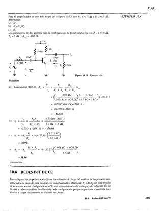 Para el amplificador de una sola etapa de la figura 10.15, con RL
; 4.7 kQ Y R, ; 0.3 kQ,
determinar:
a) A".
b) A,,'; V, IV,.
e) A,.
Los parámetros de dos puertos para la configuración de polarización fija son Z¡ = 1.071 kQ,
Z ; 3 kQ. YA ; -280.11.o V:-;L
12 V
3ill
470 k!2
V,
20~F
p= 100
-Z, RL 4.7 kQ
Figura 10.15 Ejemplo lOA.
Solución
a) La ecuación (10.14): A"
(
1.071 kQ )( 4.7kQ )
; (-280.11)
1.071 kQ + 0.3 kQ 4.7 kQ + 3 kQ
b) A"
Vi
; (0.7812)(0.6104)(-280.11)
; (0.4768)(-280.11)
; -133,57
(4.7 kQ)(-280.11)
4.7 kQ + 3 kQ
; (0.6104)(-280.11) ; -170.98
R (1.071 kQ)e) Ai ; -A, -' ; -(-170.98)
RL
4.7kQ
; 38.96
o
R, + R, ~1.071 kQ + 0.3 kQ)
A" ; -A" ; -(-133.57)
RL
4.7 kQ
; 38.96
como arriba.
10.6 REDES BJT DE CE
La configuración de polarización fija se ha utilizado a lo largo del análisis de las primeras sec-
ciones de este capítulo para mostrar con más claridad los efectos de Rs yde RL' En esta sección
~e examinan varias configuraciones CE con una resistencia de la carga y de la fuente. No se
llevará a cabo un análisis detallado de cada configuración porque siguen una trayectoria muy
similar a la que se demostró en últimas secciones.
10.6 Redes BJT de CE
EJEMPLO lOA
479
 