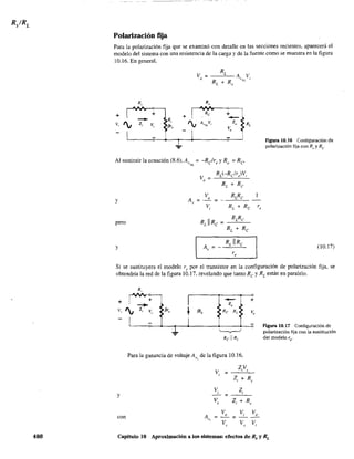 480
Polarización fija
Para la polarización fija que se examinó con detalle en las secciones recientes, aparecerá el
modelo del sistema con una resistencia de la carga y de la fuente como se muestra en la figura
10.16. En general,
v ;
RL
A Vo "7'JL ¡
RL + Ro
R, R
"
+ + +
Re +
- R,
-V, I¡ z, I¡ A V Z, R,V, {fr, "NL '
V,
Al sustituir la ecuación (8.6), A, ; -Reir y R ; Re'~;'¡L e o
V RLRe
A, ; _ 0 ;
V RL + Re,
y
pero RJRe;
RLRe
Re + Re
y A, =
RLllRe
r,
r,
Ftgura 10.16 Configuración de
polarización fija con Rs y Re
(10.17)
Si se sustituyera el modelo re por el transistor en la configuración de polarización fija, se
obtendría la red de la figura 10.17. revelando que tanto Re y RL están en paralelo.
y
con
R,
I +
r - +
- > z,
z, v, fi', ~ fi1b Re RL V
I I
~
- -
.l
Para la ganancia de voltaje A de la figura 10.16,
"
ZiVs
Vi ; ---'--'--
ZI + Rs
Zi
=
Vs ZI + Rs
Vo
Ar , ::::
V,
=
v.,
-
V,
VD
-
Vi
Figura 10.17 Configuración de
polarización fija con la sustitución
del modelo re"
Capítulo 10 Aproximación a los sistemas: efectos de Rs y RL
 