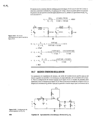 Figura 10.22 El circuito
equivalente de ac para la red de la
figura 10.21.
Figura 10.23 Configuración de
emisor-seguidor con Rs y RL.
484
El método de los sistemas dará la configuración de la figura 10.22 con el valor de Z¡ como si
estuviera controlado mediante RL
y la ganancia de voltaje. Ahora se puede aplícar la ecuación
de ganancia de dos puertos (con una ligera diferencia en Av debido a la aproximación f31b 3> 1RF
en la sección 8.7):
Av =
J
~ ó:6ill +
+
Vi ', Vi
I
(3.3 kfl)(-238.94)
3.3 kQ + 2.66 kQ
= -1323
J"2.66kO
-I+
+
0.853 kQ
', -238.94V¡ Vo
3.3kO
I -
-1
0.853 kflZ¡
b) A" = ---'---A, = - - - - - - (-132.3)
Z, + R, 0.853 kfl + 0.6 kQ
= -77.67
= 34.2
o
= 34.2
(
0.853 kQ)
= -(-132.3)
3.3 kQ
(132.3)(0.853 kQ)
3.3 kQ
(
0.853 kQ + 0.6 kQ)
= -(-77.67)
3.3 kQ
10.7 REDES EMISOR-SEGUIDOR
Los parámetros de impedancia de entrada y de salida del modelo de dos puertos para la red
emisor-seguidor son sensibles a la resistencia a la carga aplicada y de la resistencia de la fuen-
te. Para la configuración de emisor-seguidor de la figura 10.23, el modelo de pequeña señal
aparecería como se muestra en la figura 10.24. Para la sección de entrada de la figura 10.24, se
desprecia la resistencia RB debido a que por lo general es mucho mayor que la resistencia de la
+
--Z¡ Vi
+
...
Capítulo 10 Aproximación a los sistemas: efectos de Rs y RL
 
