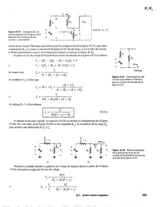 Figura 10.24 Configuración de
emisor-seguidor de la figura 10.23
después de la sustitución del
circuito re equivalente.
e
fuente de un circuito Thévenin equivalente para la configuración de la figura 10.25 y que daría
simplemente Rs y Vscomo se muestra en la figura 10.24. Desde luego, si los niveles de corrien-
te deben determinarse como Ii en el diagrama original, se incluye el efecto de Rs'
Al aplicar la ley de voltaje de Kirchhoff al circuito de entrada de la figura 10.24 se obtiene
y
de manera que
v, - IbR, - Ib[3r, - ([3 + 1)lbR¡ = O
V, - Ib(R, + [3r, + ([3 +I)RD = O
Al establecer le se tiene que
le ([3 + 1)lb =
([3 + 1)V,
e
R, + [3re + ([3 + 1)R;
V,le = ____---C._____
[(R, + [3re)/([3 + 1») + R¡
Al utilizar [3 + I :; [3 se obtiene
V,
le = ----'------
(R/[3 + re) + R~
(10.34)
Al dibujar la red para "ajustar" la ecuación (10.34) se obtiene la configuración de la figura
10.26a. Por otro lado, en la figura lO.26b se han separado RE y la resistencia de la carga Rv
para pennitir una definición de Zo e lo'
+
v, I¡
J,.
(a)
R'E
+
v, I¡
... J,.
(b)
Entonces se puede obtener la ganancia de voltaje de manera directa a partir de la figura
10.26a utilizando la regla del divisor de voltaje.
R'V
V
E ,
=o
R~ + (R/[3 + re)
o
Va R'
A}~
E
=-=
V, R¡ + (R/[3 + re)
10.7 Redes emisor-seguidor
R,
+ RB
v, I¡
=¡
Thévenin
Figura ){).25 Determinación del
circuito equivalente a Thévenin
para el circuito de entrada de la
figura 10.23.
Figura 10.26 Redes resultant.es
de la aplicación de la ley de
voltaje de Kirchhoff al circuito de
entrada de la figura 10.24.
485
 