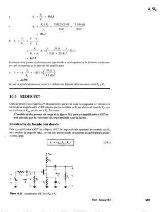 v
y _0_ = 155.3
Vi
Re 11 RL 5 kQ 118.2 kQ
=
3.106 kQ
o
200. 200.
155.3
V V, V
b) A = " "= - -'. V V, V,,
R
( 200. ),
A,. = (155.3)
R¡ + R 1
, 200.+2000.
= 14.12
Se observa una ganancia relativamente baja debido a una impedancia de la fuente mucho ma-
yor que la impedancia de entrada del amplificador.
Z ( 20Qi)
e) Ai = -A, -' = -(1553
RL
8.2 k
= -0.379
la cual es significativamente menor a 1 debido a la división de la corriente entre Re y Re
10.9 REDES FET
Como se observó en el capítulo 9. el aislamiento que existe entre la compuerta y el drenaje o la
fuente de un amplificador a FET asegura que los cambios en RL no afecten el nivel de Z¡ y que
los cambios en R _ nO afecten a R . Por tanto:sen o
El modelo de dos puertos sin carga de lafigura 10.2 para un amplificador a FET no
está afectado por la resistencia de carga aplicada y por la fuente.
Resistencia de fuente con desvío
P"ra el amplificador a FET de la figura 10.32, la carga aplicada aparecerá en paralelo con RD
en el modelo de pequeña señal, lo cual dará por resultado la siguiente ecuación para la ganan-
cía con carga:
r'VV'V-l1-o._-.-J
1 R,," e, ++
v, '¡
t ...
c,
-l,
Figura 10.32 Amplificador JFET con RS<!ñ y Re
(10.41)
+
10.9 Redes FET 489
 