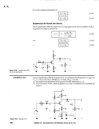 figura 10.33 Amplificador JFET
con Rs sin derivación.
EJEMPLO 10.8
Figura 10.34 Ejemplo 10.8.
490
El nivel de impedancia permanece en
(10.42)
(10.43)
Resistencia de fuente sin desvío
Para el amplificador a FET de la figura 10.331a carga aparecerá de nuevo en paralelo Con Ro y
la ganancia con carga se convierte en
V
A" = o
V
= (10.44)
,
con (10.45)
y (10.46)
e,
....
Para el amplificador a FET de la figura 10.34, los parámetros de dos puertos sin carga son
A, =-3.18,Z.=Rj
IIR,=239kQyZ =2.4kQ.cong =2.2mS.'''L I _ o m
a)' Por medio de los parámetros de dos puertos de arriba. determinar A" y A, .
b) Con la ecuación (10.44), calcule la ganancia con carga y compárela con 'el resultado del
inciso a.
+
R, 10,",
~
I
v, ',
1
+
v,
....
Rs,
270kil
....
:O.uF
0.3 kil
--z,
Capítulo 10 Aproximación a los sistemas: efectos de Rs y RL
+
4,7 kO
 
