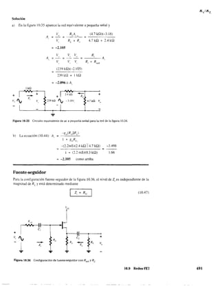 Solución
a) En la figura 10.35 aparece la red equivalente a pequeña señal y
Ikl1
+
- +
'¡
z
v, v,
1
V RA (4.7kQ)(-3.18)
A = " =
L  1
,
V RL + R 4.7 kQ + 2.4 kQ,
"
= -2.105
V"A =
= _V_, _V_(I :;;; __R...ci__ A,
V, VI
(239 kQ)(-2.IOS)
239 H2 + I kQ
= -2.096",A,
~--~r----o
+ I 2.4kQ ~1 +
239kQ '¡ ~3.18V e~4.7k11 Vo
Figura 10.35 Circuito equivalente de aC a pequeña señal para la red de la figura 10.34.
b) La ecuación (10.44): A, =
l + gll,Rs1
-(2.2mS)(2.4 kQ 114.7 kQ) -3.498
í + (2.2 mS)(O.3 kQ) 1.66
-2.105 como arriba
Fuente-seguidor
Para la configuración fuente-seguidor de la figura 10.36. el nivel de Z¡ es independiente de la
magnitud de RL
y está determinado mediante
(10.47)
Vcc
rR,dl
,,
+ r t ( o1
v, '¡ e,
}L
+
Re
¡ - Rs
- Ve
Z, Z"
":" ... ...
Figura 10.36 Configuración de fuente-seguidor con Rseñ y Rr
10.9 Redes FET 491
 