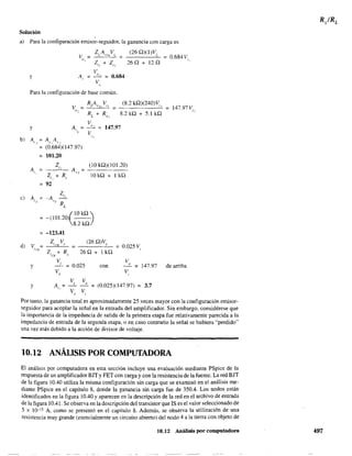 Solucióu
a) Para la configuración emisor-seguidor, la ganancia con carga es
b)
e)
d)
z + Z12 ()I
y
V
A = -"-'- = 0.684
, V
"
(26 Q)(1)V;,
26Q + l2Q
Para la configuración de base común.
y
A
' ;
A
"
A,;
VICR
Y
y
RA VL '~L ic. ==
(8.2 kQ)(240)V
"
RL + Ro? 8.2 kQ + 5.1 kQ
V
A =
;;,
= 147.97
", V
"=A"lAr:,
=
=
=
(0.684)(147.97)
101.20
Z
"
Z + R
"
,
92
-A
Z
-"V r R
L
AVT =
(10 kQ)(101.20)
10 kQ + 1 kQ
-(101.20 - -
f OkQ
)8.2 kQ
-123.41
Z V (26 Q)V,I ce s
0.025 V,=
Z + R 26Q+lkQ
''"
.,
V; V
= 0.025 eon " =V, V,
147.97
0.684 V
"
de arriba
Por tanto, la ganancia total es aproximadamente 25 veces mayor con la configuración emisor-
seguidor para acoplar la señal en la entrada del amplificador. Sin embargo, considérese que
la importancia de la impedancia de salida de la primera etapa fue relativamente parecida a la
impedancia de entrada de la segunda etapa, o en caso contrario la señal se hubiera "perdido"
una vez más debido a la acción de divisor de voltaje.
10.12 ANÁLISIS POR COMPUTADORA
El análisis por computadora en esta sección incluye una evaluación medíante PSpice de la
respuesta de un amplificador BJT y FET con carga y con la resistencia de la fuente. La red BJT
de la figura 10.40 utiliza la misma configuración sin carga que se examinó en el análisis me-
diante PSpice en el capítulo 8. donde la ganancia sin carga fue de 350.4. Los nodos están
identificados en la figura 1OAO y aparecen en la descripción de la red en el archivo de entrada
de la figura 1OA1. Se observa en la descripción del transistor que IS es el valor seleccionado de
S x 10-5 A. como se presentó en el capítulo 8. Además, se observa la utilización de una
resistencia muy grande (esencialmente un circuito abierto) del nodo 4 a la tierra con objeto de
10.12 Análisis por computadora 497
 