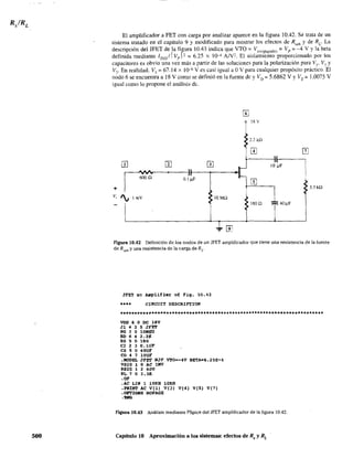 500
El amplificador a FET con carga por analizar aparece en la figura 10.42. Se trata de un
sistema tratado en el capítulo 9 y modificado para mostrar los efectos de Rseñ y de RL. La
descripción del JFET de la figura 10.43 indica que VTO = V,,(,p,g'dO) = Vp = --4 V Yla beta
definida mediante IDss/1 Vpr, = 6.25 x 10-4 AN2. El aislamiento proporcionado por los
capacitares es obvio una vez más a partir de las soluciones para la polarización para VI' V, Y
V,. En realidad. V3
= 67.14 X 10-6 V es casi igual a OV para cualquier propósito práctico.·EI
nodo 6 se encuentra a 18 V como se definió en la fuente de y VD = 5.6862 V YVE = 1.0075 V
igual como lo propone el análisis de.
m
r 18 v
~2~k0 III
W m 0 iOt¡6OO!l 0.1 J!F
+ 3.3 k!l
V, I¡ 1mV 10 M(l
t40~F800.
Figura 10.42 Definición de los nodos de un JFET amplificador que tiene una resistencia de la fuente
de Rseñ y una resistencia de la carga de RL.
3FET ac ~plifier of Fiq. 10.42
•••• clRCUIT DESCR1PTION
voo 6 O OC 18V
Jl 4 3 5 JYET
RG 3 O lOKI!G
RO 6 4 2.2](
RS 5 O 180
el 2 3 O.ltrF
es 5 O 40Ut
CO 4 7 lOUF
.HODEL JFEr NJF VTO=-4V B~A=6_25E-4
VSIG 1 o AC lMV
RSIC 1 2 600
RL 7 o 3.31<
.OP
.AC LIN 1 lOKH lOKK
.PRINT AC VIl) VI)) VIO) VIS) V(7)
.OPTIONS NOPAG!
.nI"
Figura 10.43 Análisis mediante PSpice del JFET amplificador de la figura 10.42.
Capítulo 10 Aproximación a los sistemas: efectos de Rs y RL
 