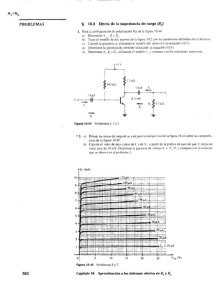 PROBLEMAS
502
§ 10.3 Efecto de la impedancia de carga (RJ
1. Para la configuración de polarización fija de la figura 10.44:
al Determine A . Z v Z .
1 "L I - "
b) Trace el modelo de dos puertos de la figuru 10.2 con los parámetros definidos en el inciso a.
el Calcule la ganancia A" utilizando el modelo del inciso b y la ecuación (10.3 l.
d) Determine la ganancia de corriente utilizando la ecuación (10.6).
el Determine Al' 2, YZ". utilizando el modelo f,. y compare con las soluciones anteriores.
rIr; V
1
I
~ 6ROHl
3.3 ¡"i"l
I-----ll---~..-~:J V"
1.8~F I
v, o---III---~---f
-1,
p = 100
-Z,
-Z,
Figura 10.44 Problemas 1.2 Y3.
* 2. a) Dibuje las rectas de carga de ac y de para la red que está en la figura 10.44 sobre las caracterís+
ticas de la figura 10.45.
9
8
7
6
5
3
2
o
b) Calcule el valor de pico a pico de J, y de V". a partir de la gráfica en caso de que Vi tenga un
valor pico de 10 mV Determine la ganancia de 'oltaj~ A, = V,/V y compare con la soluciór.
que se obtuvo en el problema l.
le (mA)
. .¡...;.•
~
, F '"
··Jf . i ¡:
c::::. ,', :tt:.. :. '
ccT: .,. ¡ . ,.'
,.,; .
.-. ~ . ..~..~ •• .l_!
~,~-:" " .. , 1-: .. ¡, 't··
5 10 15 20 25
Figura 10.45 Problemas 2 y 7.
Capítulo 10 Aproximación a los sistemas: efectos de Rs y RL
 