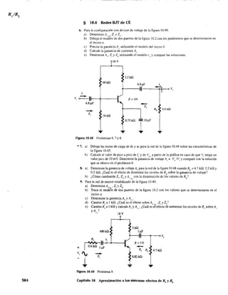 504
§ 10.6 Redes BJf de CE
6. Para la configuración con divisor de voltaje de la figura IOA8:
a) Determine AVI't.' Z, y Zo'
b) Dibuje el modelo de dos puenos de la figura 10.2 con los parámetros que se determinaron en
el inciso a.
e) Precise la gananciaA¡. utilizando el modelo del inciso b.
d) Calcule la ganancia de corriente Al'
e) Detennine Av' Zj y Zo utilizando el modelo r" y compare las soluciones.
16V
2.2kO
68 k!l
6.8~F 1"
v"
1,
V, o • ) fJ = 100
6.8~
-Z"
RL 5.6 In
-Z,
16 k!l
0.75 In
1lO~F
- ...
Figura 10.48 Problemas 6, 7 Y 8.
* 7. a) Dibuje las rectas de carga de de y ac para la red de la figura 10.48 sobre las características de
la figura 10.45.
+
b) Calcule el valor de pico a pico de le y de Va a partir de la gráfica en caso de que Vi tenga un
valor pico de 10 mV. Determine la ganancia de voltaje A" = Vo IVI
y compare con la solución
que se obtuvo en el problema 6.
8. a) Determine la ganancia de voltaje Av para la red de la figura 10.48 cuando RL
== 4.7 kn, 2.2 kQ Y
0.5 ka. ¿Cuál es el efecto de disminuir los niveles de RL sobre la ganancia de voltaje?
b) ¿Cómo cambiarán Z., Z y A. con la disminución de los valores de RL
'
, o '7'L
9. Para la red de emisor estabilizado de la figura 10.49:
a) Determine AV:-<L ' Z¡ y 20'
b) Trace el modelo de dos puertos de la figura 10.2 con los valores que se detenninaron en el
inciso a.
c) Detennine la ganancia A y Av'
d) Cambie Rs a 1 ill. ¿Cuál es el'efecto sobre AV:-;L' Z, y Zo?
e) CambieRsa 1kn y calcule Av y Av,' ¿Cuál es el efecto de aumentar los niveles de Rs sobre A,
y Av,?
680 k!l
--Z,
18 V
3kil
I~
P = llO
-Zo RL 4.7 kQ
O.82kQ
Figura 10.49 Problema 9.
Capítulo 10 Aproximación a los sistemas: efectos de R, y RL
 