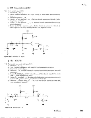 § 10.7 Redes emisor-seguidor
* 10. Para la red de la figura 10.50:
+
a) Determine A" 1.' Z, y Z".
b) Trace el modelo de dos puertos de la figura 10.2 con los valores que se determinaron en el
inciso a.
e) Determine la ganancia Al y A."
d) Cambie R, a 1 kQ Ydetermine Al' y A, . ¿Cuál es el efecto de aumentar los valores. de R, sobre
las ganancias de voltaje?
e) Cambie R, a 1 kQ Ydetermine A"I.' 2, ') Z,," ¿Cuál será el efecto de aumentar los niveles de R,
sobre los parámetros:
f) Cambie RL
a 5.6 kQ )' determine A" y A", ¿Cuál es el efecto de aumentar los valores de RL
sobre las ganancias de voltaje'? Mantenga R, en su nivel original de 0.6 kQ.
 ~ sL V,
20 V
o
6.8 kíl
j3 ::; 120
I'¡
--z,
12kQ f:'1;
1 '*"Figura 10.50 Problemas 10. 18 Y 22.
§ 10.8 Redes CB
* 11. Para la red de base común de la figura 10.51:
a) Detennine 21
,2(1 YA" 'L
b) Trace el modelo de dos puertos de la figura 10.2 con los parámetros del inciso a.
c) Determine la ganancia AL' y A,."
d) Determine AL y A,., utilizando el modelo r" y compare los resultados con los que se obtuvieron
en el inciso c.
e) Cambie R, a 0.5 kQ YRL
a 2.2 kQ Ycalcule A" y A"" ¿Cuál es el efecto de cambiar los niveles
de R, y RL
sobre las ganancias de voltaje?
f) Calcule Z" si se cambia R, a 0.5 kD. cuando todos los demás parámetros pennanecen como en
la figura 10.51. ¿Cómo se afecta Zu al cambiarlos niveles de R.,:
g) Detennine Z¡ cuando se reduce RL a 2.2 kQ. ¿Cuál es el efecto de cambiar los niveles de RL
sobre la impedancia de entrada?
6 V -22 V
i r
~ 2.2 kíl ~ 4.7 kU
r:: R 4.7."F
v 1 (1,,1 I 4.7¡¡F Jo
:, ~ z,':I--<>-'-4-1-~I~-~O-----l~:. "l,~.
I ! ,
..... ? ?
Figura 10.51 Problemas 11 y 19.
Problemas 505
 