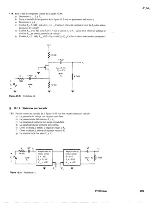 * 14. Para la red de compuerta común de la figura 10.54:
a) Detennine A,. ,L' Z, y Z,,.
b) Trace el modelo de dos puertos de la. figura 10.2 con los parámetros del inciso a.
e) Detennine A,. y A,.,-
d) Cambie RL a 2.1 kQ Ycaiculel. y A, . ¿Cuál es el efecto de cambiar el nivel deRcsobre ambas
ganancias de voltaje?
e) Cambie RSCfi a 0.5 kQ (con RL en 4.7 kQ) Y calcule A,. y A,. . ¿Cuál es el efecto de cambiar el
nivel de RSCii
en ambas ganancias de voltaje'?
f) Cambie RL a 1.2 kQ YR'Cii a 0.5 kQ YealculeZ, y Z(J' ¡,Cuál es el efecto sobre ambos parámetros'?
IX V
3.3 k.O:
R . 5.6MF V" 1
I
~I-I-O-'--
+ ' 1ka 1
v, ~ z:- ~ 1.2k!2
+
Figura 10.54 Problema 14.
§ 10.11 Sistemas en cascada
'" 15. Para el sistema en cascada de la figura 10.55 con dos estados idénticos. calcule:
a) La ganancia del voltaje eOrl carga en cada fase.
b) La ganancia total del sistema. Al' y A" "
e) La ganancia de corriente con carga en cada fase.
d) La ganancia toral de corriente del sistema.
e) Cómo se afecta Z¡ debido ;:¡J segundo estado y Re
f) Cómo se afecta Z(J debido al segundo estado y R.,
g) La relación de la fase entre V" y Vi'
+
-Z¡
Figura 10.55 Problema 15.
Ampliticador de
emisor común
Z,= I kQ
Z()=3.3kQ
A "" -420
'"
Amplificador de
emisor común
Z¡= I kQ
Z,,=3.3kQ
A = --420
",1
2.7 ka
Problemas 507
 