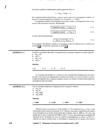 f
EJEMPLO 11.1
EJEMPLO 11.2
510
el nivel de x podría ser detenninado usando logaritmos. Esto es.
x = logiO 10.000 = 4
En la industria eléctrica/electrónica. y para la mayor parte de la investigación científica. la
base en la ecuación logarítmica se limita a 10 Yal número e = 2.71828...
Los logaritmos de base 10 son Hamados logaritmos comtmes y los logaritmos base e se les
conoce como logaritmos naturales. Resumiendo:
Logaritmo común: x=log¡oQ (11.2)
Logaritmo natural: v = 10(1 a• 0('
(11.3 )
Los dos están relacionados por
loge a = 2.3 loglo a (11.4)
En las actuales calculadoras científicas, el logaritmo común está indicado, por lo generaL por
la tecla Ilog Iy el logaritmo natural por la tecla [!!l.
Usando la calculadora determine el logaritmo de los siguientes números en la base indicada.
a) loglo 106
b) log, e3
e) .loglo 10-2
.
d) log,e-I.
Solución
a) 6 b) 3 e) -2 d) -1
Los resultados del ejemplo 11.1 revelan con más claridad cómo el logaritmo de un número
elevado a una potencia es simplemente la potencia del número. si es que el número es igual a
la base del logaritmo. En el siguiente ejemplo. la base y la variable x no están relacionadas por
una potencia entera de la base.
Con la calculadora determine el logaritmo de los siguientes números:
a) loglo 64.
b) log, 64.
e) loglo 1600.
d) loglo 8000.
Solución
a) 1.806 b) 4.159 e) 3.204 d) 3.903
Obsérvese que en los incisos a y b del ejemplo 11.2 los logaritmos logiO a y loge a están
relacionados como lo define la ecuación (11.4). Además, nótese que el logaritmo de un número
no se incrementa en la misma forma lineal que el número. Esto es. 8000 es 125 veces más
grande que 64. pero el logaritmo de 8000 es sólo 2.16 veces más grande que la magnitud del
logaritmo de 64. revelando con esto una relación extremadamente no lineal. La tabla 11.1
muestra con mayor claridad cómo se incrementa el logaritmo de un número sólo como el
Capítulo 11 Respuesta en frecuencia de transistores BJT y JFET
 