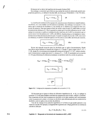 f
514
El ténnino be! se derivó del apellido de Alexander Graham Bel!.
Sin embargo. se encontró que el be1 era una unidad de medición demasiado grande para
propósitos prácticos y, se definió el decibel (dB), de fonna que 10 decibeles ~ I be!. Por tanto,
dB (11. JO)
La clasificación nominal de los equipos de comunicaciones electrónicas (amplificadores.
micrófonos, etc.) está medido con frecuencia en decibeles. Sin embargo. la ecuación (11.10)
indica que la medición de decibeles es una medida de la diferencia en magnitud entre dos
niveles de potencia, Para una potencia final (de salida) especificada (P,) debe haber un nivel
de potencia de referencia (P1)' Por lo general se acepta que el nivel de referencia sea de 1 mW.
aunque en ocasiones se aplica el estándar de años anteriores de 6 mW. La resistencia que se
asocia con el nivel de potencia de 1 roW es de 600 n, elegida porque es la impedancia carac-
tenstica de las líneas de transmisión de audio. Cuando se emplea el nivel de l mW como nivel
de referencia, el símbolo de decibel aparece con frecuencia como dBm. En fonna de ecuación,
P, IGdBm = 101og1o ----
1 mW 600"
dBm (11,11)
Existe una segunda ecuación para los decibeles que se aplica frecuentement~. Puede
describirse mejor mediante el sistema de la fIgura 11.3. Siendo Vi igual a algún valor V¡, PI ~
V? IR¡, donde R¡ es la resistencia de entrada del sistema de la figura 11.3. Si Vi debiera aumen-
tarse (o disminuirse) a algún otro nivel, V2
, entonces P'1 = ViIR¡. Si sustituimos en la ecuación
(1 1,10) para detenninar la diferencia resultante en decibeles entre los niveles de potencia,
y
-R,
dB
Figura 11.3 Configuración empleada en el análisis de la ecuación (11.12).
(11,12)
Es frecuente que se ignore el efecto de diferentes impedancias (R 1 '" R2) Yse aplique la
ecuación 11.12 sólo para establecer una base de comparación entre niveles, voltajes o corrientes.
Para situaciones de este tipo la ganancia en decibeles se le debe nombrar más correctamente
como la ganancia de volraje o corriente en decibeles para diferenciarla del uso común de los
decibeles, como se aplica a los niveles de potencia,
Una de las ventajas de la relación logarítmica es la forma en que puede aplicarse a las
etapas en cascada. Por ejemplo, la magnitud de la ganancia de voltaje general de un sistema en
cascada es dada por
(l Ll3)
Capítulo 11 Respuesta en frecuencia de transistores B.IT y JFET
 