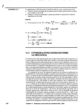 f
EJEMPLO 11.7
516
Un amplificador de 40 W de potencia nominal de salida se conecta a una bocina de 10 Q.
a) Calcule la potencia de entrada que se requiere para una salida a potencia total si la ganan-
cia de potencia es de 25 dB.
b) Deduzca el voltaje de entrada para la salida especificada si la ganancia de voltaje del
amplificador es de 40 dB.
Solución
a) Por la ecuación (11.10):
40W 40W 40W
25 = 10 loglO - - ::} P; =·1 = 3.16 x 102P; antlog (2.5)
40W
= 316 == 126.5 mW
Vo Vo
b) Gv = 20 log,o - ::} 40 = 20 loglO -
VI V¡
Vo
- = antilog 2 = 100
V;
Vo = vPR = Y(40 W)(10 n) = 20 V
Vo 20 V
V; = 100 = 100 = 0.2 V = 200 mV
11.4 CONSIDERACIONES GENERALES SOBRE
LA FRECUENCIA
La frecuencia de la señal aplicada puede tener un efecto pronunciado sobre la respuesta de un
circuito simple o de varias etapas. Hasta ahora, el análisis se hizo para el espectro de frecuencias
medias. A bajas frecuencias encontraremos que los capacitores de acoplamiento y de desvío ya
no pueden reemplazarse por la aproximación de corto circuito, debido al incremento de reactancia
de estos elementos. Los parámetros dependientes de la frecuencia de los modelos de pequeña
señal, y las capacitancias parásitas asociadas con el dispositivo activo del circuito. limitarán la
respuesta en alta frecuencia del sistema. Un aumento en la cantidad de etapas de un sistema en
cascada también limitará la respuesta en las altas y bajas frecuencias.
La magnitud de las curvas de respuesta de ganancia de un sistema de amplificador con
acoplamiento Re. directamente acoplado. y acoplado por transformador, se proporcionan en la
figura 11A. Obsérvese que la escala horizontal es logarítmica para pennitir una gráfica que se
extienda desde las regiones de baja frecuencia hasta las de alta. Para cada gráfica se definió
una región de frecuencia baja, media y alta. Además, la principal raZón de la caída en ganancia
a las frecuencias baja y alta también se indicó entre paréntesis. Para el amplificador con
acoplamiento Re, la caída a bajas frecuencias se debe a la reactancia cada vez mayor de ee> e,
o eE' y su límite de alta frecuencia está determinado por los elementos capacitivos parásitos
del circuito. y la dependencia en frecuencia de la ganancia del dispositivo activo. Una explicación
de la caída de ganancia para el sistema acoplado por transfonnador requiere una comprensión
básica de la "acción de transformador" y del circuito del transformador equivalente. Por el
momento, digamos que se debe sólo al "efecto de corto·· (entre las terminales de entrada del
transformador) de la reactancia inductiva magnética a bajas frecuencias (XL =2¡ifL). La ga-
nancia debe ser obviamente en f = O, debido a que en este punto ya no hay un flujo cambiante a
través del núcleo para inducir un voltaje secundario o de salida. Como lo indica la figura 11.4, la
respuesta a alta frecuencia la controla principalmente la capacitancia parásita entre las vueltas de
las bobinas del primario y secundario. Para el amplificador acoplado directamente no hay
capacitores de acoplamiento o de desvío que causen una caída de la ganancia a bajas frecuencias.
Capítulo 11 Respuesta en frecuencia de transistores BJT y JFET
 