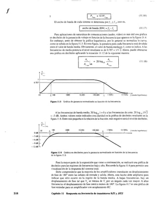 f
518
y ? = O.S?
°H/'F ()med
(11.16)
El ancho de banda de cada sistema se detennina porf 1 Yf ~. esto es.
ancho de banda (BW) =J, -JI (11.17)
Para aplicaciones de naturaleza de comunicaciones (audio, video) es más útil una gráfica
en decibeles de la ganancia de voltaje en función de la frecuencia que aparece en la figura 11.4.
Sin embargo, antes de obtener la gráfica logarítmica. por lo general se normaliza la curva.
como se señala en la figura 11.5. En esta figura, la ganancia para cada frecuencia está dividida
entre el valor de banda media. Obviamente. el valor de banda media es 1. corno se indica. A las
frecuencias de media potencia el nivel resultante es de 0.707 = 1I--J 2. Ahora. puede obtenerse
una gráfica en decibeles aplicando la ecuación 11.12 de la siguiente manera:
A,
20log lo
A 'med
(11.18)
0.707 f------,t-'-------------------"'~
10
10
JI 100 1000 lo.(m 100,000 J~ J MHI. lO ,'lH/_ ¡(escala )ogar1tmica)
Figura 11.5 Gráfica de ganancia normalizada en función de la frecuencia.
A las frecuencias de banda media, 20 loglO 1 = OYa las frecuencias de corte. 20 lag 10 1rJ2
= -3 dB. Ambos valores están indicados con claridad en la gráfica de decibeles resultante en la
figura 11.6. Entre más pequeña es la relación de la fracción. más negativo será el nivel de decibeles.
lOO 1000 IO.()()() 100.000 I MHz 10 MHz f(escala logarítmica)
lo
OdBf-----~~~----~------~--------~~T_--~-------L----
-3 dB
-6dB
-9dB
-12dB
figura 11.6 Gráfica en decibeles para la ganancia normalizada en función de la frecuencia
de la figura 11.5.
Para la mayor parte de la exposición que viene a continuación, se realizará una gráfica de
decibeles para las regiones de frecuencias baja y alta. Recuerde la figura 11.6 para pennitir una
visualización de la respuesta del sistema total.
Debe comprenderse que la mayoría de los amplificadores introducen un desplazamiento
de fase de 1800
entre las señales de entrada y salida. Ahora, este hecho debe ampliarse para
indicar que sólo ocurre en la región de la banda media. A bajas frecuencias, hay un
desplazamiento de fase tal que Vo
se retrasa de Vi por un ángulo cada vez mayor. A altas
frecuencias el desplazamiento de fase caerá a menos de 1800
. La figura 11.7 es una gráfica de
fase estándar para un amplificador con acoplamiento RC
Capítulo 11 Respuesta en frecuencia de transistores BJT y JFET
 