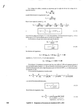 f
520
Los voltajes de salida y entrada se relacionan por la regla de divisor de voltaje de la
siguiente manera:
v = RVi
o R + Xc
estando determinada la magnitud de Vo
por
Para el caso especial cuando Xc = R,
V = RV¡ =-----;"~R~V¡=='" RV¡ RV, 1
o VR2 + X~ VR2 + R2 = -V2fj2-2R-2 = -V2-2R- = -v2-2Vi
y IA"I (11.19)
cuyo nivel se indica en la figura 11,11. En otras palabras. a la frecuencia en la que Xc = R, la
salida será el 70.7% de la entrada para el circuito de la figura 11.8,
La frecuencia a la que esto ocurre está especificada por
1
Xc = 27rf,C R
1
y f =--
1 27rRC
(11.20)
En términos de logaritmos,
1
Gv = 20 IOglO Av = 20 IOglO v2 = -3 dB
mientras Av == V/Vi =1o Vo == Vi (el valor máximo),
Gv = 20 IOglO 1 = 20(0) = OdB
En la figura 11.6 podemos reconocer que hay una caída de 3 dB en la ganancia desde el
nivel de banda media cuando! = 11
, En un momento encontraremos que un circuito Re deter-
minará la frecuencia de corte a baja frecuencia para un transistor BJT, y JI se determinará por
la ecuación (11.20).
Si la ecuación de ganancia es escrita como
A = Vo = __R_ = ____ = __-'-__
v Vi R - jXc 1 - j(XciR) 1 - j(liwCR) 1 - j(li2-rrfCRl
y se usa la frecuencia definida antes.
1
A, = -----
1 - j (f¡Ij)
(11.21)
En la forma de magnitud y fase,
A = _V_o = I ¡tan- J¡if)
v Vi VI + (Nj)' .
~~~
(11.22)
magnitud de A,. fase 4: de V(J a V,
Capitulo 11 Respuesta en frecuencia de transistores B.IT y JFET
 