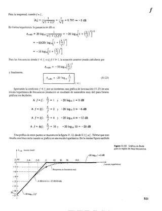 Para la magnitud, cuando f = f"
, I I
lA I= = • ¡;; = 0.707 ..... -3 dB
, VI + (lf v 2
En forma logarítmica, la ganancia en dB es
I [ (f )2]'12A,(dB) = 20 lOglO VI + (Nf)2 = -20 log,o I + ;
= -m(20) lOglO[ 1 + (]n
= -lO loglO[1 + (]rJ
Para las frecuencias dondef <.g JI o (fl!f)2 ~ 1, la ecuación anterior puede calcularse por
y finalmente,
(
f, )2A,(dB) = -10 log,o f
A"(dB' = -20
f,
log lO
-
f'-_ _ _ _ _ _ _ _ _.....Jf ~ JI
(11.23)
Ignorando la condición f ~ JI por un momento, una gráfica de la ecuación (11.23) en una
escala logarítmica de frecuencias producirá un resultado de naturaleza muy útil para futuras
gráficas en decibeles.
A f=f,:
A f= -tGf,:
f, = 1
f
f, = 2
f
f, = 4
f
y -20 loglO I = OdB
y -20 loglO 2 '" -6 dB
y -20 IOglO 4 '" -12 dB
f, =
f
lOy -20 loglO lO = -20 dB
Una gráfica de estos puntos se muestra en la figura 11.12, desde 0.1 f, af,. Nótese que esto
resulta una línea recta cuando se grafica en una escala logarítmica. En la misma figura también
1A"",
(escala lineal)
1, 10 1,/4 /¡/2 1, 21, 3/, 51, 10/,
O
/-2010g,o 1 =OdB
Figura 11.12 Gráfica de Bode
para la región de baja frecuencia.
-- f(escala logaritmica)I 1 ... __ ...
-3 ______ L ____ .L _ _ ,.-- 
I : ","
______ ~ ____ ~~ ,,' Respuesta en frecuencia real
, "-6
-9
 -6 dB/octava o -20 dE/década-12
 -20 log" NI
521
f
 