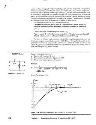 f
EJEMPLO 11.8
e
0--11----.---<>
+ O.lI'F +
v,
figura 11.13 Ejemplo 11.8.
522
se traza una línea recta para la condición de OdB paraf P JI' Como se dijo antes. los segmentos
de linea recta (asíntotas) son solamente exactos para OdB cuandof Y JI y la línea con pendien-
te cuando/1 ~ f Sin embargo. sabemos que cuandof = JI' hay una caída de 3 dB desde el nivel
de banda media. Empleando esta infonnación junto con los segmentos rectos. permite una
gráfica 10 suficientemente exacta de la respuesta de frecuencia. como se indica en la misma
figura. La gráfica de segmentos lineales formada por las asíntotas y puntos de corte asociados
se le llama gráfica de Bode de la magnitud en función de la frecuencia.
Los cálculos anteriores y la curva misma muestran que:
Un cambio en frecuencia por un/actor de 2, equivalente a 1 octava, resulta un
cambio de 6 dB en la relación, tal como se observa por el cambio en ganancia de
J/2 aJI •
Como se indica por el cambio en ganancia def/2 aft.
Para un cambio de 10:1 enlrecuencia, equivalente a 1 década, hay un cambio de 20
dB en la relación, como se señala entre las frecuencias deI/lO Y/I
•
Por tanto, en el futuro puede obtenerse con facilidad una gráfica en decibeles para una
función que tenga el fonnato de la ecuación (11.23). Primero obtenga!]. sólo a partir de los
parámetros del circuito, y luego tr.ace dos asíntotas. una a lo largo de la línea de OdB Yla otra
a partir deJ, y con una pendiente de 6 dB/octava o 20 dB/década. Luego encuentre el punto de
3 dB que corresponda aJ, y trace la curva.
Para el circuito de la figura 11.13:
a) Determine la frecuencia de corte.
b)· Trace las asíntotas y localice el punto de -3 dB.
c) Dibuje la curva de respuesta en frecuencia.
Solución
1 1
a) JI = 27rRC ~ (6.28)(5 X 103 0)(0.1 X 10-6 F)
'" 318.5 Hz
b) Ye) Ver la figura 11.14.
1A.(dB)
31.8? Hz) (318.5 Hz) (637 Hz) (3185 Hz)
1, 10 /¡/2 1, 2/, 3/, 51, 10/,
0r-------~--7r--~~P-~--,_-------
-3
-6
-9
-12
-15
-18
-21
Figura 11.14 Respuesta en frecuencia para el circuito R-e de la figura 11.13.
Capítulo 11 Respuesta en frecuencia de transistores BJT y JFET
 