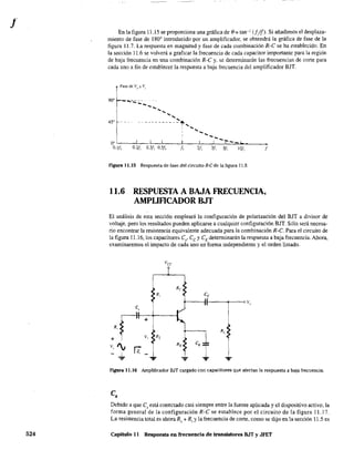 J
524
En la figura 11.15 se proporciona una gráfIca de e= tan-1 U/J). Si añadimos el desplaza-
miento de fase de 180' introducido por un amplificador. se obtendrá la gráfica de fase de la
figura 11,7. La respuesta en magnitud y fase de cada combinación R-C se ha establecido. En
la sección 11.6 se volverá a graficar la frecuencia de cada capacitor importante para la región
de baja frecuencia en una combinación R-C y, se detenninarán las frecuencias de corte para
cada uno a fin de establecer la respuesta a baja frecuencia del amplificador BJT.
~
'" d, v,,, v,
90'" .....- - - -
----
1 ' _
45" t ----~~~-~'c-1",,_
--0° ' 1 ' I ( ! t--J...
0.1/, 0.2/, 0.3!, 0.5/, 1, 2/, 3/, 5/, lO!, f
Figura 11.15 Respuesta de fase del circuito R-Cde la figura 11.8.
11.6 RESPUESTA A BAJA FRECUENCIA,
AMPUFICADOR BJT
El análisis de esta sección empleará la configuración de polarización del BJT a divisor de
voltaje, pero los resultados pueden aplicarse a cualquier configuración BJT. Sólo será necesa-
rio en