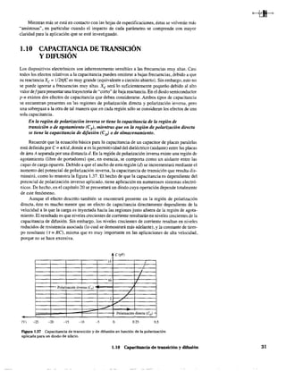 Mientras más se está en contacto con las hojas de especificaciones, éstas se volverán más
"amistosas", en particular cuando el impacto de cada parámetro se comprende con mayor
claridad para la aplicación que se esté investigando.
1.10 CAPACITANCIA DE TRANSICIÓN
Y DIFUSIÓN
Los dispositivos electrónicos son inherentemente sensibles a las frecuencias muy altas. Casi
todos los efectos relativos a la capacitancia pueden omitirse a bajas frecuencias, debido a que
su reactancia Xc = l2rtfe es muy grande (equivalente a circuito abierto). Sin embargo, esto no
se puede ignorar a frecuencias muy altas. X" será lo suficientemente pequeño debido al alto
valor def para presentar una trayectoria de "corto" de baja reactancia. En el diodo semiconductor
p-n existen dos efectos de capacitancia que deben considerarse. Ambos tipos de capacitancia
se encuentran presentes en las regiones de polarización directa y polarización inversa, pero
una sobrepasa a la otra de tal manera que en cada región sólo se consideran los efectos de una
sola capacitancia.
En la región de polarización inversa se tiene la capacitancia de la región de
transición o de agotamiento (eT
), mientras que en la región de polarización directa
se tiene la capacitancia de difusión (eJ o de almacenamiento.
Recuerde que la ecuación básica para la capacitancia de un capacitar de placa'S paralelas
está definida por e = EA/d, donde E es la pertnitividad del dieléctrico (aislante) entre las placas
de área A separada por una distancia d. En la región de polarización inversa existe una región de
agotamiento (libre de portadores) que, en esencia, se comporta como un aislante entre las
capas de carga opuesta. Debido a que el ancho de esta región (el) se incrementará mediante el
aumento del potencial de polarización inversa, la capacitancia de transición que resulta dis-
minuirá, como lo muestra la figura 1.37. El hecho de que la capacitancia es dependiente del
potencial de polarización inverso aplicado, tiene aplicación en numerosos sistemas electró-
nicos. De hecho, en el capítulo 20 se presentará un diodo cuya operación depende totalmente
de este fenómeno.
Aunque el efecto descrito también se encontrará presente en la región de polarización
directa, éste es mucho menor que un efecto de capacitancia directamente dependiente de la
velocidad a la que la carga es inyectada hacia las regiones justo afuera de la región de agota-
miento. El resultado es que niveles crecientes de corriente resultarán en niveles crecientes de la
capacitancia de difusión. Sin embargo, los niveles crecientes de corriente resultan en niveJes
reducidos de resistencia asociada (lo cual se demostrará más adelante), y la constante de tiem-
po resultante (r = RC¡, misma que es muy importante en las aplicaciones de alta velocidad,
porque no se hace excesiva.
C(pF)
15 ..
I
10
Polarización inversa (Cr)
7
5 7
•
POlarización,directa (CD )-
(V) -25 -20 -15 -lO o 0.25 0.5
Figura 1.37 Capacitancia de transición y de difusión en función de la polarización
aplicada para un diodo de silicio.
1.10 Capacitancia de transición y difusión 31
 